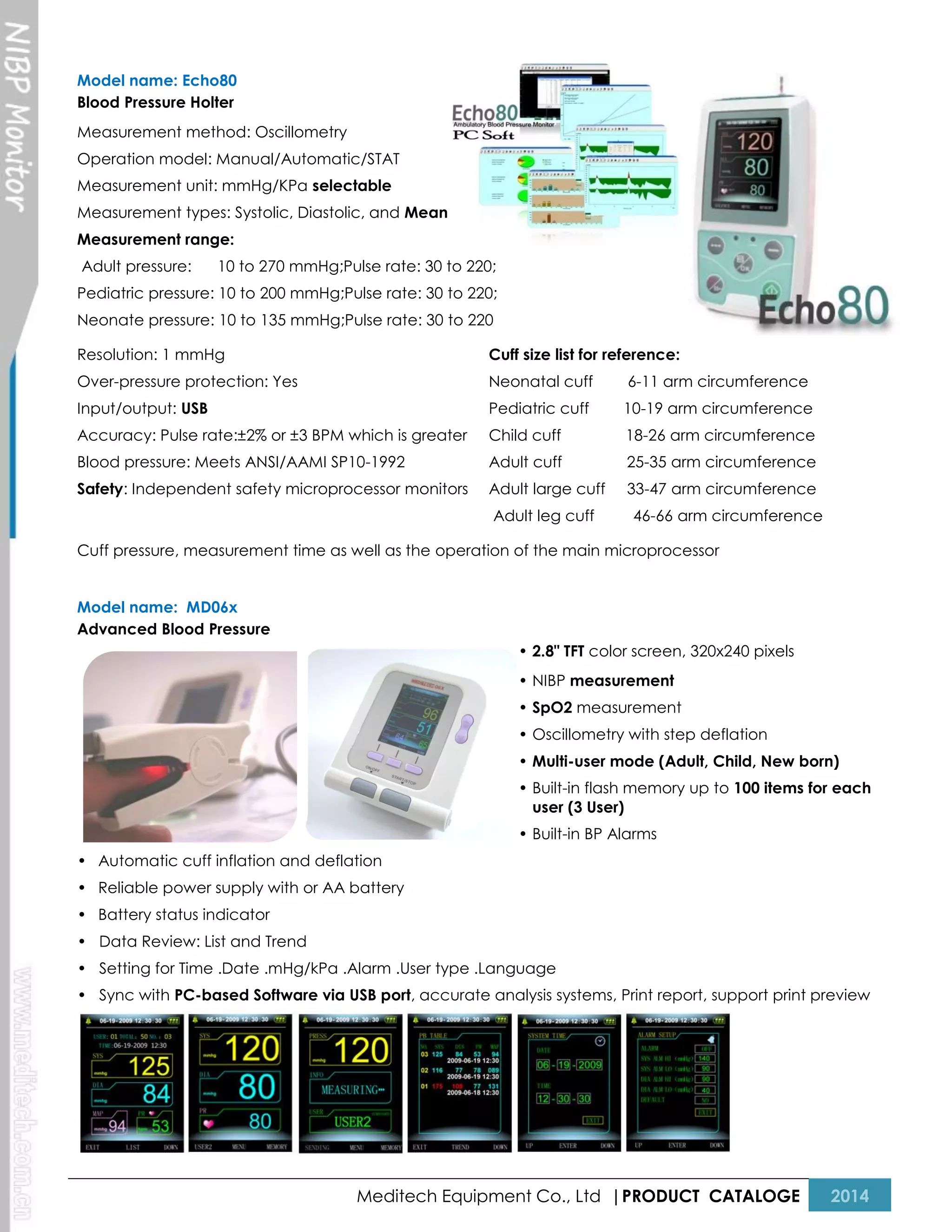 Model name: Echo80
Blood Pressure Holter
Measurement method: Oscillometry
Operation model: Manual/Automatic/STAT
Measurement unit: mmHg/KPa selectable
Measurement types: Systolic, Diastolic, and Mean
Measurement range:
Adult pressure:

10 to 270 mmHg;Pulse rate: 30 to 220;

Pediatric pressure: 10 to 200 mmHg;Pulse rate: 30 to 220;
Neonate pressure: 10 to 135 mmHg;Pulse rate: 30 to 220
Resolution: 1 mmHg

Cuff size list for reference:

Over-pressure protection: Yes

Neonatal cuff

6-11 arm circumference

Input/output: USB

Pediatric cuff

10-19 arm circumference

Accuracy: Pulse rate:±2% or ±3 BPM which is greater

Child cuff

18-26 arm circumference

Blood pressure: Meets ANSI/AAMI SP10-1992

Adult cuff

25-35 arm circumference

Safety: Independent safety microprocessor monitors

Adult large cuff

33-47 arm circumference

Adult leg cuff

46-66 arm circumference

Cuff pressure, measurement time as well as the operation of the main microprocessor
Model name: MD06x
Advanced Blood Pressure
• 2.8" TFT color screen, 320x240 pixels
• NIBP measurement
• SpO2 measurement
• Oscillometry with step deflation
• Multi-user mode (Adult, Child, New born)
• Built-in flash memory up to 100 items for each
user (3 User)
• Built-in BP Alarms
• Automatic cuff inflation and deflation
• Reliable power supply with or AA battery
• Battery status indicator
• Data Review: List and Trend
• Setting for Time .Date .mHg/kPa .Alarm .User type .Language
• Sync with PC-based Software via USB port, accurate analysis systems, Print report, support print preview

Meditech Equipment Co., Ltd |PRODUCT CATALOGE

2014

 