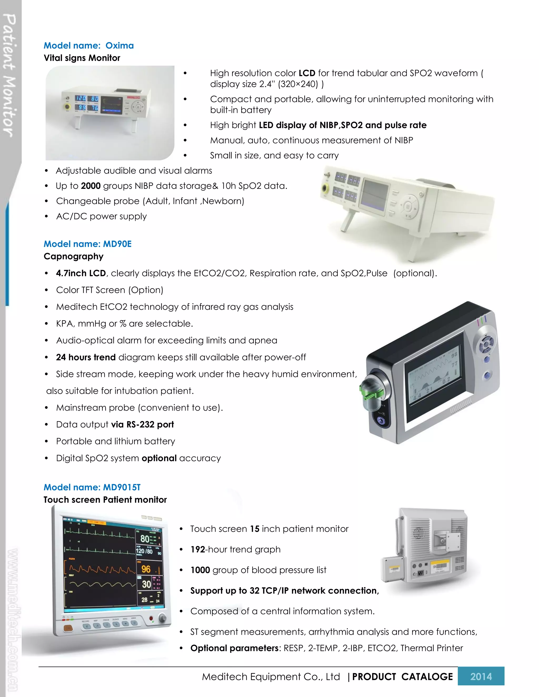 Model name: Oxima
Vital signs Monitor
•

High resolution color LCD for trend tabular and SPO2 waveform (
display size 2.4'' (320×240) )

•

Compact and portable, allowing for uninterrupted monitoring with
built-in battery

•

High bright LED display of NIBP,SPO2 and pulse rate

•

Manual, auto, continuous measurement of NIBP

•

Small in size, and easy to carry

• Adjustable audible and visual alarms
• Up to 2000 groups NIBP data storage& 10h SpO2 data.
• Changeable probe (Adult, Infant ,Newborn)
• AC/DC power supply
Model name: MD90E
Capnography
• 4.7inch LCD, clearly displays the EtCO2/CO2, Respiration rate, and SpO2,Pulse (optional).
• Color TFT Screen (Option)
• Meditech EtCO2 technology of infrared ray gas analysis
• KPA, mmHg or % are selectable.
• Audio-optical alarm for exceeding limits and apnea
• 24 hours trend diagram keeps still available after power-off
• Side stream mode, keeping work under the heavy humid environment,
also suitable for intubation patient.
• Mainstream probe (convenient to use).
• Data output via RS-232 port
• Portable and lithium battery
• Digital SpO2 system optional accuracy
Model name: MD9015T
Touch screen Patient monitor
• Touch screen 15 inch patient monitor
• 192-hour trend graph
• 1000 group of blood pressure list
• Support up to 32 TCP/IP network connection,
• Composed of a central information system.
• ST segment measurements, arrhythmia analysis and more functions,
• Optional parameters: RESP, 2-TEMP, 2-IBP, ETCO2, Thermal Printer

Meditech Equipment Co., Ltd |PRODUCT CATALOGE

2014

 