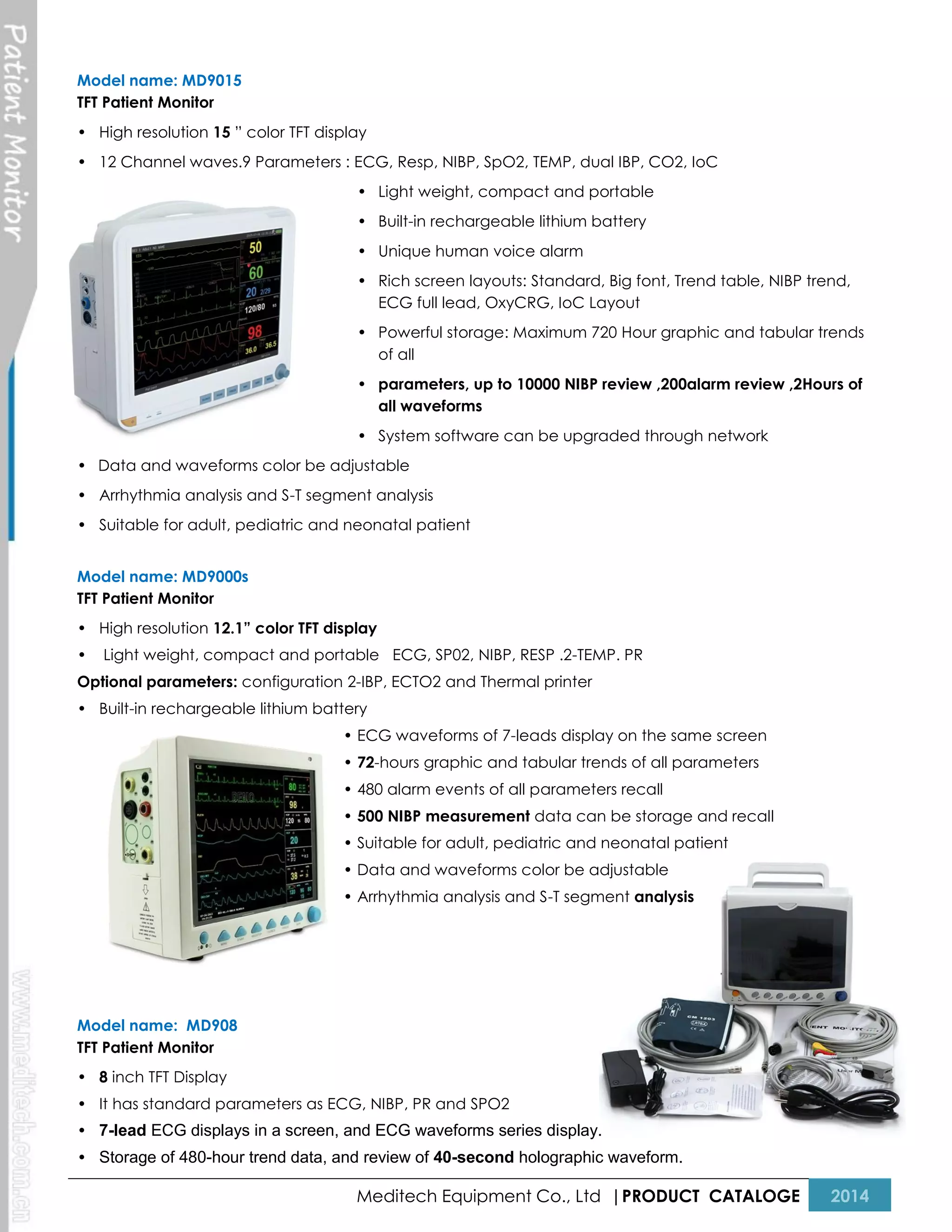 Model name: MD9015
TFT Patient Monitor
• High resolution 15 ” color TFT display
• 12 Channel waves.9 Parameters : ECG, Resp, NIBP, SpO2, TEMP, dual IBP, CO2, IoC
• Light weight, compact and portable
• Built-in rechargeable lithium battery
• Unique human voice alarm
• Rich screen layouts: Standard, Big font, Trend table, NIBP trend,
ECG full lead, OxyCRG, IoC Layout
• Powerful storage: Maximum 720 Hour graphic and tabular trends
of all
• parameters, up to 10000 NIBP review ,200alarm review ,2Hours of
all waveforms
• System software can be upgraded through network
• Data and waveforms color be adjustable
• Arrhythmia analysis and S-T segment analysis
• Suitable for adult, pediatric and neonatal patient
Model name: MD9000s
TFT Patient Monitor
• High resolution 12.1” color TFT display
•

Light weight, compact and portable ECG, SP02, NIBP, RESP .2-TEMP. PR

Optional parameters: configuration 2-IBP, ECTO2 and Thermal printer
• Built-in rechargeable lithium battery
• ECG waveforms of 7-leads display on the same screen
• 72-hours graphic and tabular trends of all parameters
• 480 alarm events of all parameters recall
• 500 NIBP measurement data can be storage and recall
• Suitable for adult, pediatric and neonatal patient
• Data and waveforms color be adjustable
• Arrhythmia analysis and S-T segment analysis

Model name: MD908
TFT Patient Monitor
• 8 inch TFT Display
• It has standard parameters as ECG, NIBP, PR and SPO2
• 7-lead ECG displays in a screen, and ECG waveforms series display.
• Storage of 480-hour trend data, and review of 40-second holographic waveform.

Meditech Equipment Co., Ltd |PRODUCT CATALOGE

2014

 