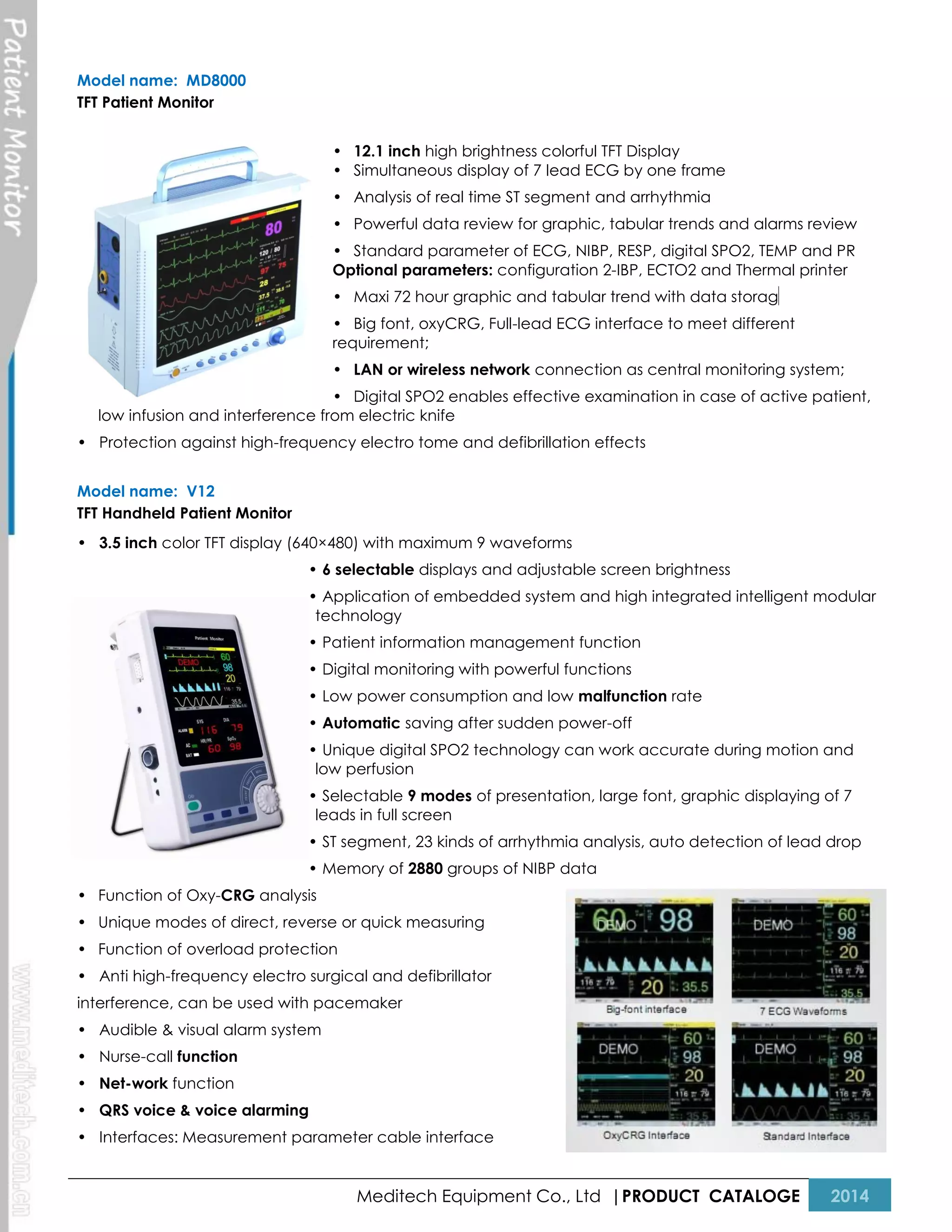 Model name: MD8000
TFT Patient Monitor
• 12.1 inch high brightness colorful TFT Display
• Simultaneous display of 7 lead ECG by one frame
• Analysis of real time ST segment and arrhythmia
• Powerful data review for graphic, tabular trends and alarms review
• Standard parameter of ECG, NIBP, RESP, digital SPO2, TEMP and PR
Optional parameters: configuration 2-IBP, ECTO2 and Thermal printer
• Maxi 72 hour graphic and tabular trend with data storag

e

• Big font, oxyCRG, Full-lead ECG interface to meet different
requirement;
• LAN or wireless network connection as central monitoring system;
• Digital SPO2 enables effective examination in case of active patient,
low infusion and interference from electric knife
• Protection against high-frequency electro tome and defibrillation effects
Model name: V12
TFT Handheld Patient Monitor
• 3.5 inch color TFT display (640×480) with maximum 9 waveforms
• 6 selectable displays and adjustable screen brightness
• Application of embedded system and high integrated intelligent modular
technology
• Patient information management function
• Digital monitoring with powerful functions
• Low power consumption and low malfunction rate
• Automatic saving after sudden power-off
• Unique digital SPO2 technology can work accurate during motion and
low perfusion
• Selectable 9 modes of presentation, large font, graphic displaying of 7
leads in full screen
• ST segment, 23 kinds of arrhythmia analysis, auto detection of lead drop
• Memory of 2880 groups of NIBP data
• Function of Oxy-CRG analysis
• Unique modes of direct, reverse or quick measuring
• Function of overload protection
• Anti high-frequency electro surgical and defibrillator
interference, can be used with pacemaker
• Audible & visual alarm system
• Nurse-call function
• Net-work function
• QRS voice & voice alarming
• Interfaces: Measurement parameter cable interface

Meditech Equipment Co., Ltd |PRODUCT CATALOGE

2014

 