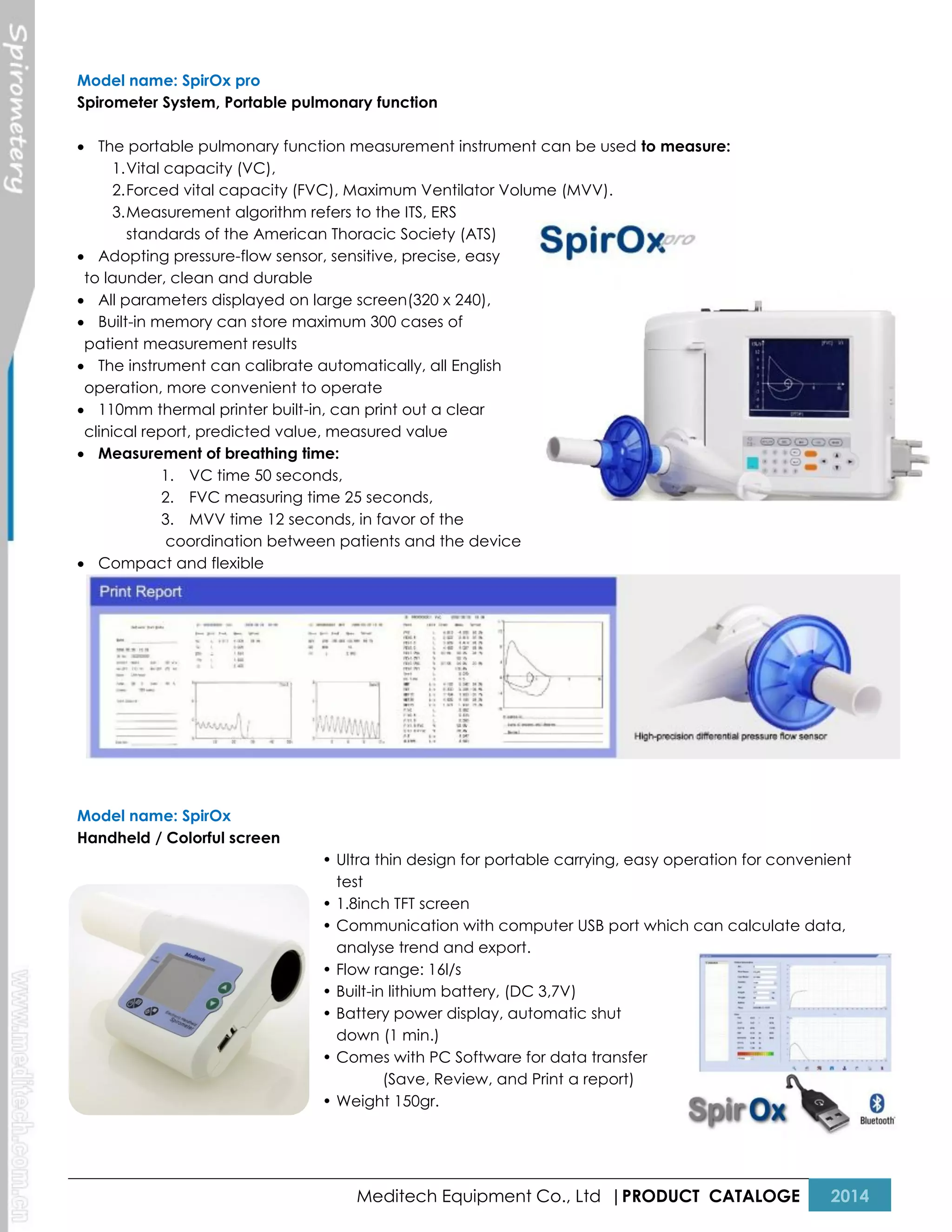 Model name: SpirOx pro
Spirometer System, Portable pulmonary function
 The portable pulmonary function measurement instrument can be used to measure:
1. Vital capacity (VC),
2. Forced vital capacity (FVC), Maximum Ventilator Volume (MVV).
3. Measurement algorithm refers to the ITS, ERS
standards of the American Thoracic Society (ATS)
 Adopting pressure-flow sensor, sensitive, precise, easy
to launder, clean and durable
 All parameters displayed on large screen(320 x 240),
 Built-in memory can store maximum 300 cases of
patient measurement results
 The instrument can calibrate automatically, all English
operation, more convenient to operate
 110mm thermal printer built-in, can print out a clear
clinical report, predicted value, measured value
 Measurement of breathing time:
1. VC time 50 seconds,
2. FVC measuring time 25 seconds,
3. MVV time 12 seconds, in favor of the
coordination between patients and the device
 Compact and flexible

Model name: SpirOx
Handheld / Colorful screen
• Ultra thin design for portable carrying, easy operation for convenient
test
• 1.8inch TFT screen
• Communication with computer USB port which can calculate data,
analyse trend and export.
• Flow range: 16l/s
• Built-in lithium battery, (DC 3,7V)
• Battery power display, automatic shut
down (1 min.)
• Comes with PC Software for data transfer
(Save, Review, and Print a report)
• Weight 150gr.

Meditech Equipment Co., Ltd |PRODUCT CATALOGE

2014

 