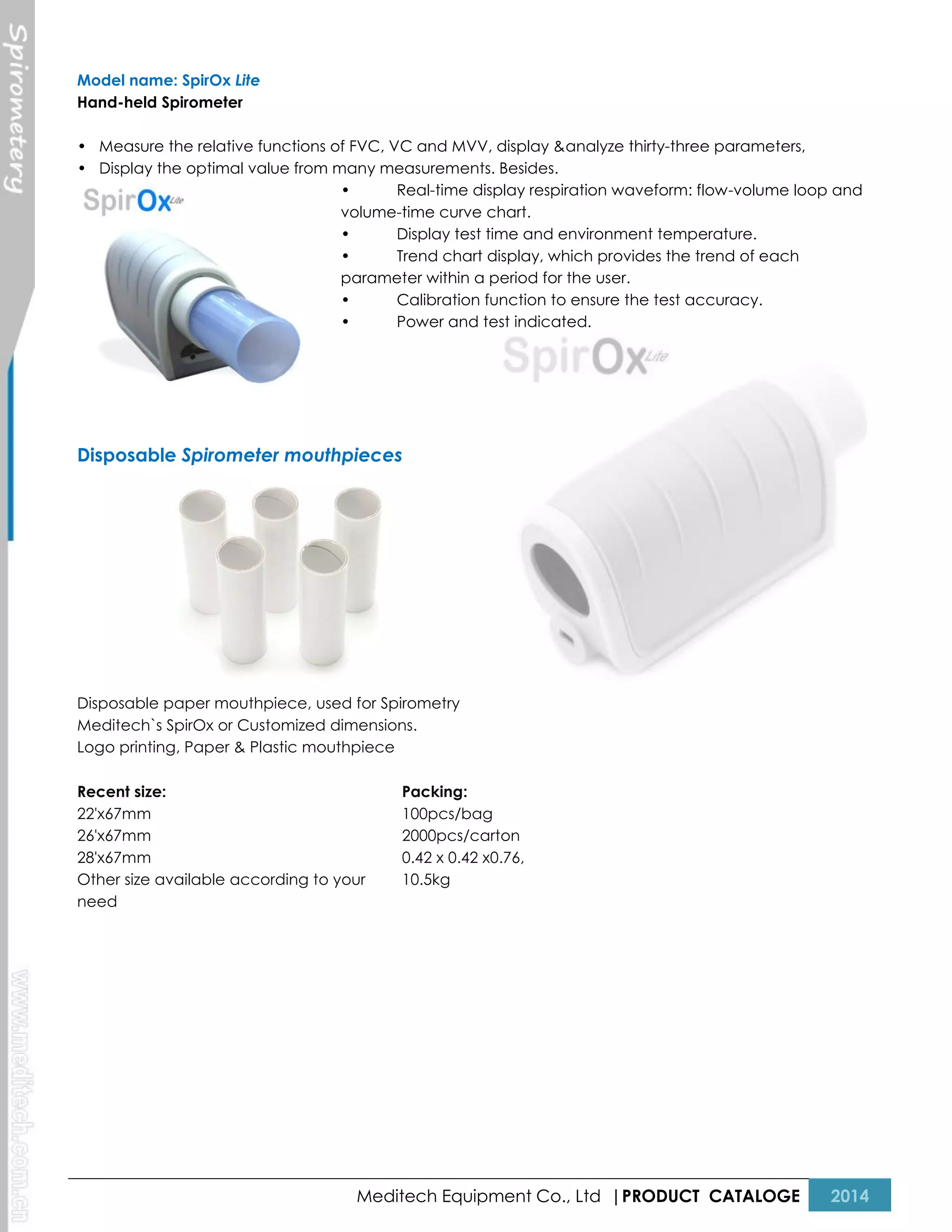 Model name: SpirOx Lite
Hand-held Spirometer
• Measure the relative functions of FVC, VC and MVV, display &analyze thirty-three parameters,
• Display the optimal value from many measurements. Besides.
•
Real-time display respiration waveform: flow-volume loop and
volume-time curve chart.
•
Display test time and environment temperature.
•
Trend chart display, which provides the trend of each
parameter within a period for the user.
•
Calibration function to ensure the test accuracy.
•
Power and test indicated.

Disposable Spirometer mouthpieces

Disposable paper mouthpiece, used for Spirometry
Meditech`s SpirOx or Customized dimensions.
Logo printing, Paper & Plastic mouthpiece
Recent size:
22'x67mm
26'x67mm
28'x67mm
Other size available according to your
need

Packing:
100pcs/bag
2000pcs/carton
0.42 x 0.42 x0.76,
10.5kg

Meditech Equipment Co., Ltd |PRODUCT CATALOGE

2014

 