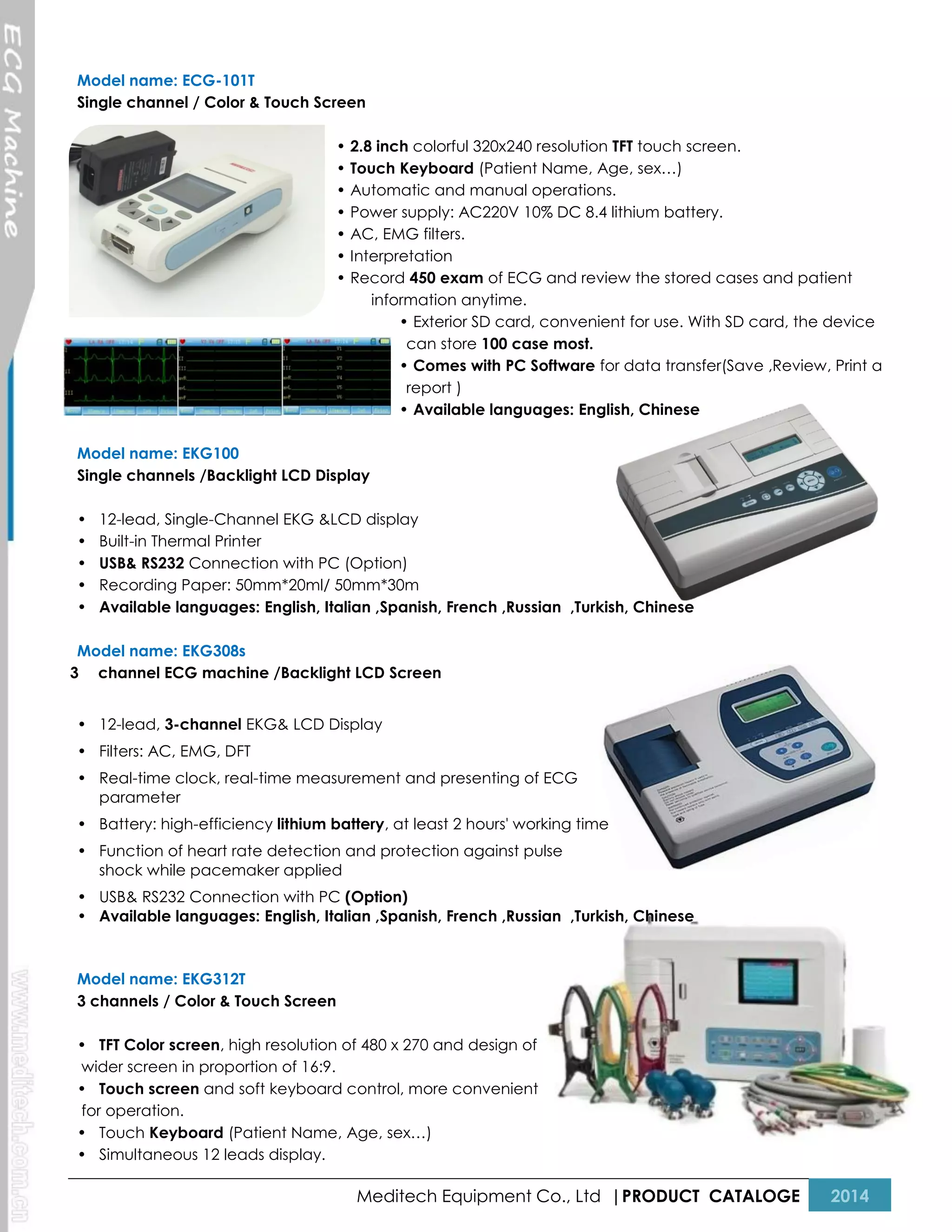 Model name: ECG-101T
Single channel / Color & Touch Screen
• 2.8 inch colorful 320x240 resolution TFT touch screen.
• Touch Keyboard (Patient Name, Age, sex…)
• Automatic and manual operations.
• Power supply: AC220V 10% DC 8.4 lithium battery.
• AC, EMG filters.
• Interpretation
• Record 450 exam of ECG and review the stored cases and patient
information anytime.
• Exterior SD card, convenient for use. With SD card, the device
can store 100 case most.
• Comes with PC Software for data transfer(Save ,Review, Print a
report )
• Available languages: English, Chinese
Model name: EKG100
Single channels /Backlight LCD Display
•
•
•
•
•

12-lead, Single-Channel EKG &LCD display
Built-in Thermal Printer
USB& RS232 Connection with PC (Option)
Recording Paper: 50mm*20ml/ 50mm*30m
Available languages: English, Italian ,Spanish, French ,Russian ,Turkish, Chinese

Model name: EKG308s
3 channel ECG machine /Backlight LCD Screen
• 12-lead, 3-channel EKG& LCD Display
• Filters: AC, EMG, DFT
• Real-time clock, real-time measurement and presenting of ECG
parameter
• Battery: high-efficiency lithium battery, at least 2 hours' working time
• Function of heart rate detection and protection against pulse
shock while pacemaker applied
• USB& RS232 Connection with PC (Option)
• Available languages: English, Italian ,Spanish, French ,Russian ,Turkish, Chinese

Model name: EKG312T
3 channels / Color & Touch Screen
• TFT Color screen, high resolution of 480 x 270 and design of
wider screen in proportion of 16:9.
• Touch screen and soft keyboard control, more convenient
for operation.
• Touch Keyboard (Patient Name, Age, sex…)
• Simultaneous 12 leads display.

Meditech Equipment Co., Ltd |PRODUCT CATALOGE

2014

 