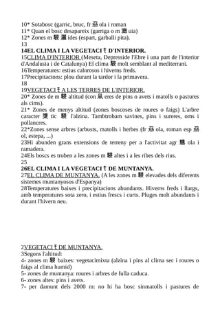 10* Sotabosc (garric, bruc, fr 刕 ola i roman
11* Quan el bosc desapareix (garriga o m 瀲 uia)
12* Zones m 駸 灑 ides (espart, garballi pita).
13
14EL CLIMA I LA VEGETACI ﾓ D'INTERIOR.
15CLIMA D'INTERIOR (Meseta, Depresside l'Ebre i una part de l'interior
d'Andalusia i de Catalunya) El clima 駸 molt semblant al mediterrani.
16Temperatures: estius calorosos i hiverns freds.
17Precipitacions: plou durant la tardor i la primavera.
18
19VEGETACI ﾓ A LES TERRES DE L'INTERIOR.
20* Zones de m 駸 altitud (con 凬 eres de pins o avets i matolls o pastures
als cims).
21* Zones de menys altitud (zones boscoses de roures o faigs) L'arbre
caracter 﨎 tic 駸 l'alzina. Tambtrobam savines, pins i sureres, oms i
pollancres.
22*Zones sense arbres (arbusts, matolls i herbes (fr 刕 ola, roman esp 刕
ol, estepa, ...)
23Hi abunden grans extensions de terreny per a l'activitat agr 兤 ola i
ramadera.
24Els boscs es troben a les zones m 駸 altes i a les ribes dels rius.
25
26EL CLIMA I LA VEGETACI ﾓ DE MUNTANYA.
27EL CLIMA DE MUNTANYA. (A les zones m 駸 elevades dels diferents
sistemes muntanyosos d'Espanya)
28Temperatures baixes i precipitacions abundants. Hiverns freds i llargs,
amb temperatures sota zero, i estius frescs i curts. Pluges molt abundants i
durant l'hivern neu.




2VEGETACI ﾓ DE MUNTANYA.
3Segons l'altitud:
4- zones m 駸 baixes: vegetacimixta (alzina i pins al clima sec i roures o
faigs al clima humid)
5- zones de muntanya: roures i arbres de fulla caduca.
6- zones altes: pins i avets.
7- per damunt dels 2000 m: no hi ha bosc sinmatolls i pastures de
 