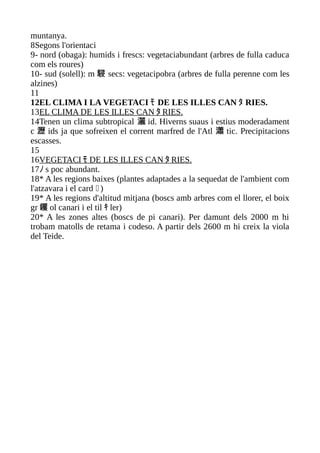 muntanya.
8Segons l'orientaci
9- nord (obaga): humids i frescs: vegetaciabundant (arbres de fulla caduca
com els roures)
10- sud (solell): m 駸 secs: vegetacipobra (arbres de fulla perenne com les
alzines)
11
12EL CLIMA I LA VEGETACI ﾓ DE LES ILLES CAN ﾀ RIES.
13EL CLIMA DE LES ILLES CAN ﾀ RIES.
14Tenen un clima subtropical 灑 id. Hiverns suaus i estius moderadament
c 瀝 ids ja que sofreixen el corrent marfred de l'Atl 瀟 tic. Precipitacions
escasses.
15
16VEGETACI ﾓ DE LES ILLES CAN ﾀ RIES.
17ﾉ s poc abundant.
18* A les regions baixes (plantes adaptades a la sequedat de l'ambient com
l'atzavara i el card  )
19* A les regions d'altitud mitjana (boscs amb arbres com el llorer, el boix
gr 钁 ol canari i el til ｷ ler)
20* A les zones altes (boscs de pi canari). Per damunt dels 2000 m hi
trobam matolls de retama i codeso. A partir dels 2600 m hi creix la viola
del Teide.
 