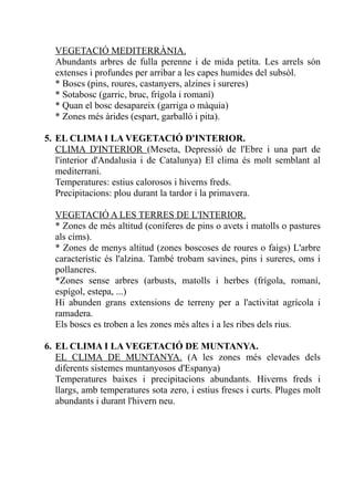 VEGETACIÓ MEDITERRÀNIA.
  Abundants arbres de fulla perenne i de mida petita. Les arrels són
  extenses i profundes per arribar a les capes humides del subsòl.
  * Boscs (pins, roures, castanyers, alzines i sureres)
  * Sotabosc (garric, bruc, frígola i romaní)
  * Quan el bosc desapareix (garriga o màquia)
  * Zones més àrides (espart, garballó i pita).

5. EL CLIMA I LA VEGETACIÓ D'INTERIOR.
   CLIMA D'INTERIOR (Meseta, Depressió de l'Ebre i una part de
   l'interior d'Andalusia i de Catalunya) El clima és molt semblant al
   mediterrani.
   Temperatures: estius calorosos i hiverns freds.
   Precipitacions: plou durant la tardor i la primavera.

  VEGETACIÓ A LES TERRES DE L'INTERIOR.
  * Zones de més altitud (coníferes de pins o avets i matolls o pastures
  als cims).
  * Zones de menys altitud (zones boscoses de roures o faigs) L'arbre
  característic és l'alzina. També trobam savines, pins i sureres, oms i
  pollancres.
  *Zones sense arbres (arbusts, matolls i herbes (frígola, romaní,
  espígol, estepa, ...)
  Hi abunden grans extensions de terreny per a l'activitat agrícola i
  ramadera.
  Els boscs es troben a les zones més altes i a les ribes dels rius.

6. EL CLIMA I LA VEGETACIÓ DE MUNTANYA.
   EL CLIMA DE MUNTANYA. (A les zones més elevades dels
   diferents sistemes muntanyosos d'Espanya)
   Temperatures baixes i precipitacions abundants. Hiverns freds i
   llargs, amb temperatures sota zero, i estius frescs i curts. Pluges molt
   abundants i durant l'hivern neu.
 