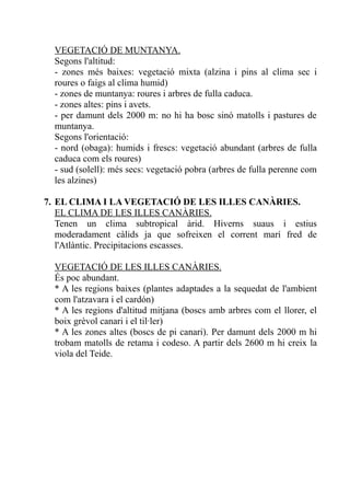 VEGETACIÓ DE MUNTANYA.
  Segons l'altitud:
  - zones més baixes: vegetació mixta (alzina i pins al clima sec i
  roures o faigs al clima humid)
  - zones de muntanya: roures i arbres de fulla caduca.
  - zones altes: pins i avets.
  - per damunt dels 2000 m: no hi ha bosc sinó matolls i pastures de
  muntanya.
  Segons l'orientació:
  - nord (obaga): humids i frescs: vegetació abundant (arbres de fulla
  caduca com els roures)
  - sud (solell): més secs: vegetació pobra (arbres de fulla perenne com
  les alzines)

7. EL CLIMA I LA VEGETACIÓ DE LES ILLES CANÀRIES.
   EL CLIMA DE LES ILLES CANÀRIES.
   Tenen un clima subtropical àrid. Hiverns suaus i estius
   moderadament càlids ja que sofreixen el corrent marí fred de
   l'Atlàntic. Precipitacions escasses.

  VEGETACIÓ DE LES ILLES CANÀRIES.
  És poc abundant.
  * A les regions baixes (plantes adaptades a la sequedat de l'ambient
  com l'atzavara i el cardón)
  * A les regions d'altitud mitjana (boscs amb arbres com el llorer, el
  boix grèvol canari i el til·ler)
  * A les zones altes (boscs de pi canari). Per damunt dels 2000 m hi
  trobam matolls de retama i codeso. A partir dels 2600 m hi creix la
  viola del Teide.
 