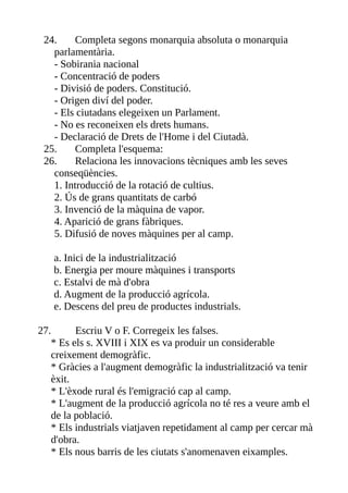 24.     Completa segons monarquia absoluta o monarquia
   parlamentària.
   - Sobirania nacional
   - Concentració de poders
   - Divisió de poders. Constitució.
   - Origen diví del poder.
   - Els ciutadans elegeixen un Parlament.
   - No es reconeixen els drets humans.
   - Declaració de Drets de l'Home i del Ciutadà.
 25.     Completa l'esquema:
 26.     Relaciona les innovacions tècniques amb les seves
   conseqüències.
   1. Introducció de la rotació de cultius.
   2. Ús de grans quantitats de carbó
   3. Invenció de la màquina de vapor.
   4. Aparició de grans fàbriques.
   5. Difusió de noves màquines per al camp.

   a. Inici de la industrialització
   b. Energia per moure màquines i transports
   c. Estalvi de mà d'obra
   d. Augment de la producció agrícola.
   e. Descens del preu de productes industrials.

27.      Escriu V o F. Corregeix les falses.
   * Es els s. XVIII i XIX es va produir un considerable
   creixement demogràfic.
   * Gràcies a l'augment demogràfic la industrialització va tenir
   èxit.
   * L'èxode rural és l'emigració cap al camp.
   * L'augment de la producció agrícola no té res a veure amb el
   de la població.
   * Els industrials viatjaven repetidament al camp per cercar mà
   d'obra.
   * Els nous barris de les ciutats s'anomenaven eixamples.
 