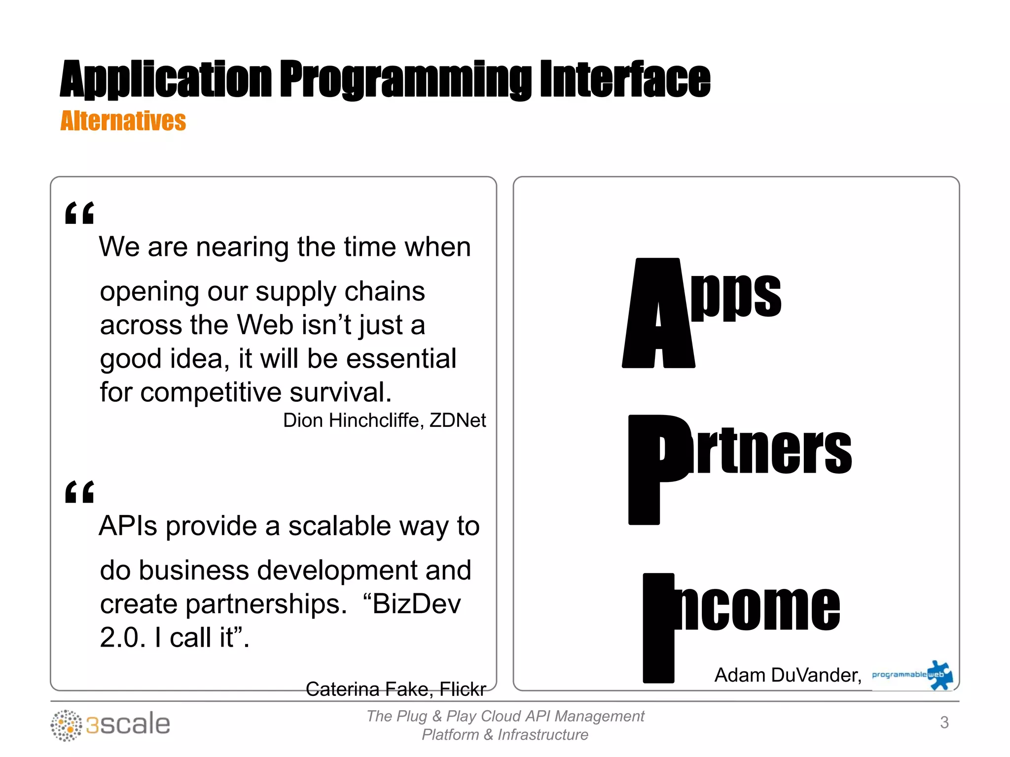 The Plug & Play Cloud API Management
Platform & Infrastructure
Application Programming Interface
Alternatives
“We are nearing the time when
opening our supply chains
across the Web isn‟t just a
good idea, it will be essential
for competitive survival.
Dion Hinchcliffe, ZDNet
“APIs provide a scalable way to
do business development and
create partnerships. “BizDev
2.0. I call it”.
Caterina Fake, Flickr
P
A
I
pps
artners
ncome
Adam DuVander,
3
 