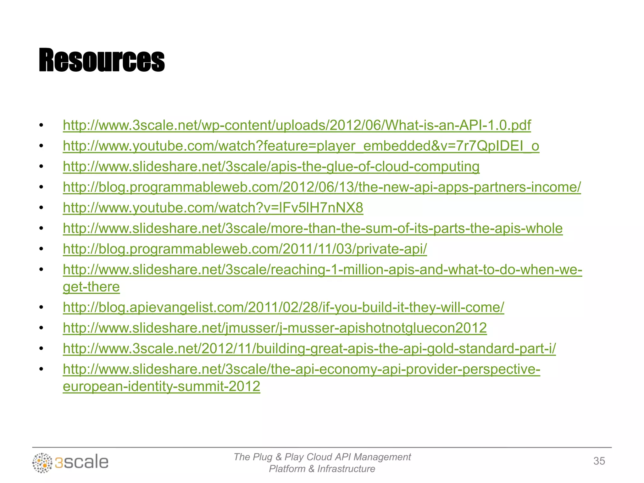 The Plug & Play Cloud API Management
Platform & Infrastructure
Resources
• http://www.3scale.net/wp-content/uploads/2012/06/What-is-an-API-1.0.pdf
• http://www.youtube.com/watch?feature=player_embedded&v=7r7QpIDEI_o
• http://www.slideshare.net/3scale/apis-the-glue-of-cloud-computing
• http://blog.programmableweb.com/2012/06/13/the-new-api-apps-partners-income/
• http://www.youtube.com/watch?v=lFv5lH7nNX8
• http://www.slideshare.net/3scale/more-than-the-sum-of-its-parts-the-apis-whole
• http://blog.programmableweb.com/2011/11/03/private-api/
• http://www.slideshare.net/3scale/reaching-1-million-apis-and-what-to-do-when-we-
get-there
• http://blog.apievangelist.com/2011/02/28/if-you-build-it-they-will-come/
• http://www.slideshare.net/jmusser/j-musser-apishotnotgluecon2012
• http://www.3scale.net/2012/11/building-great-apis-the-api-gold-standard-part-i/
• http://www.slideshare.net/3scale/the-api-economy-api-provider-perspective-
european-identity-summit-2012
35
 