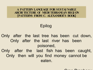 A PATTERN LANGUAGE FOR SUSTAINABLE ARCHITECTURE Of MEDITERRANEAN REGION (PATTERNS FROM C. ALEXANDER’S BOOK) Epilog  Only  after  the  last  tree  has  been  cut  down, Only  after  the  last  river  has  been  poisoned, Only  after  the  last  fish  has  been  caught, Only   then   will   you  find   money  cannot be eaten. Cree Prophecy   