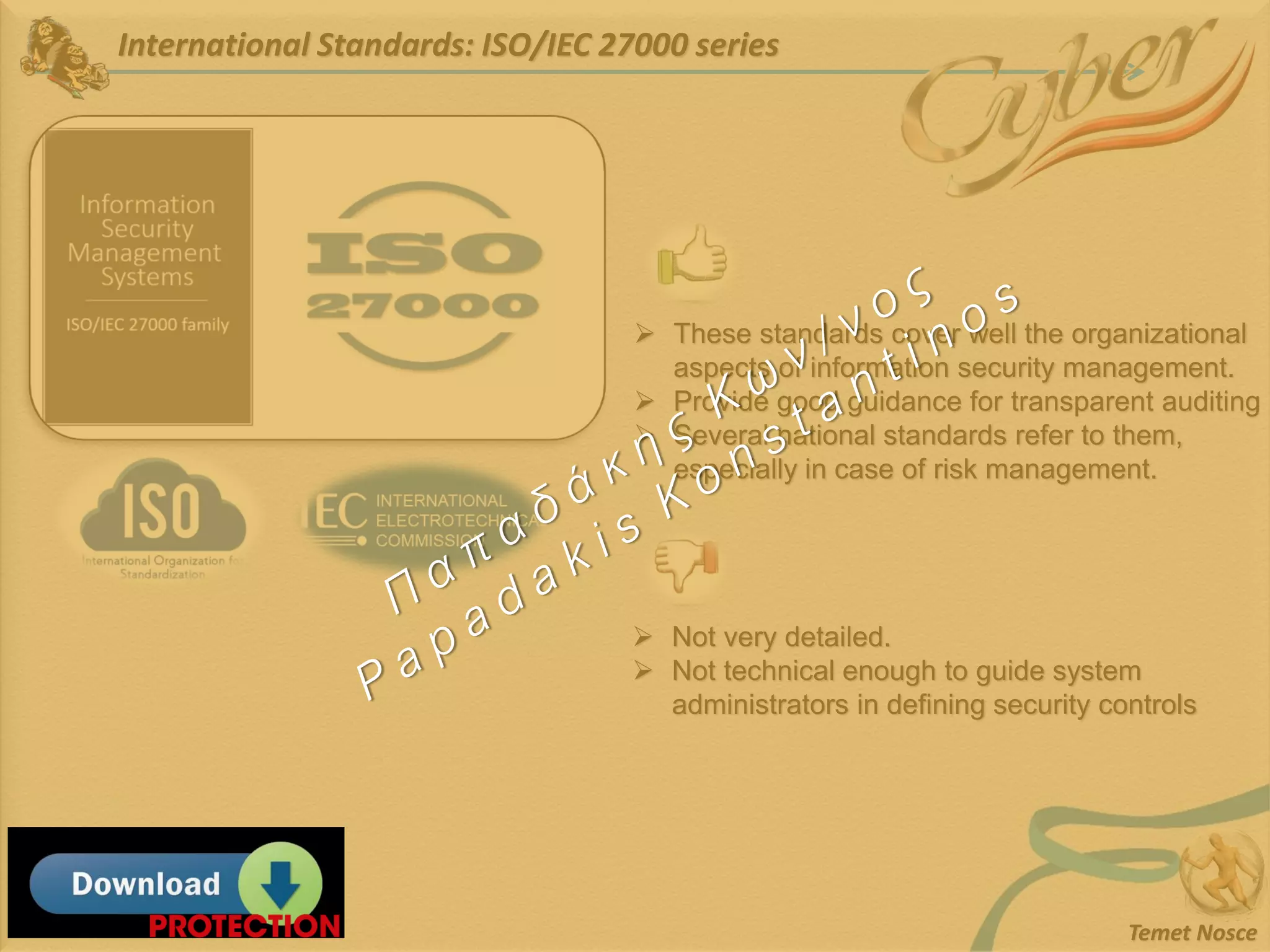 International Standards: ISO/IEC 27000 series
Temet Nosce
➢ These standards cover well the organizational
aspects of information security management.
➢ Provide good guidance for transparent auditing
➢ Several national standards refer to them,
especially in case of risk management.
➢ Not very detailed.
➢ Not technical enough to guide system
administrators in defining security controls
 