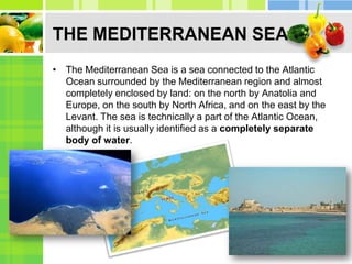 THE MEDITERRANEAN SEAThe Mediterranean Sea is a sea connected to the Atlantic Ocean surrounded by the Mediterranean region and almost completely enclosed by land: on the north by Anatolia and Europe, on the south by North Africa, and on the east by the Levant. The sea is technically a part of the Atlantic Ocean, although it is usually identified as a completely separate body of water.THE MEDITERRANEAN SEAThe climate is a typical Mediterranean climate with hot, dry summers and mild, rainy winters. Crops of the region include olives, grapes, oranges, tangerines, and cork.NAME and BACKGROUNDThe Mediterranean Region