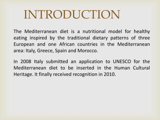 INTRODUCTION
The Mediterranean diet is a nutritional model for healthy
eating inspired by the traditional dietary patterns of three
European and one African countries in the Mediterranean
area: Italy, Greece, Spain and Morocco.
In 2008 Italy submitted an application to UNESCO for the
Mediterranean diet to be inserted in the Human Cultural
Heritage. It finally received recognition in 2010.
 