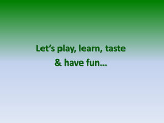 Let’s play, learn, taste
& have fun…
 