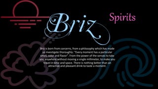 Briz is born from corcerns, from a philosophy which has made
us investigate thoroughly: “Every moment has a particular
smell, color and flavor". From the power of the senses to take
you anywhere without moving a single millimeter, to make you
travel in time and space. There is nothing better than an
attractive and pleasant drink to taste a moment.
Spirits
 