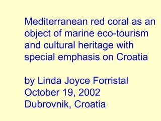 Mediterranean red coral as an
object of marine eco-tourism
and cultural heritage with
special emphasis on Croatia
by Linda Joyce Forristal
October 19, 2002
Dubrovnik, Croatia
 