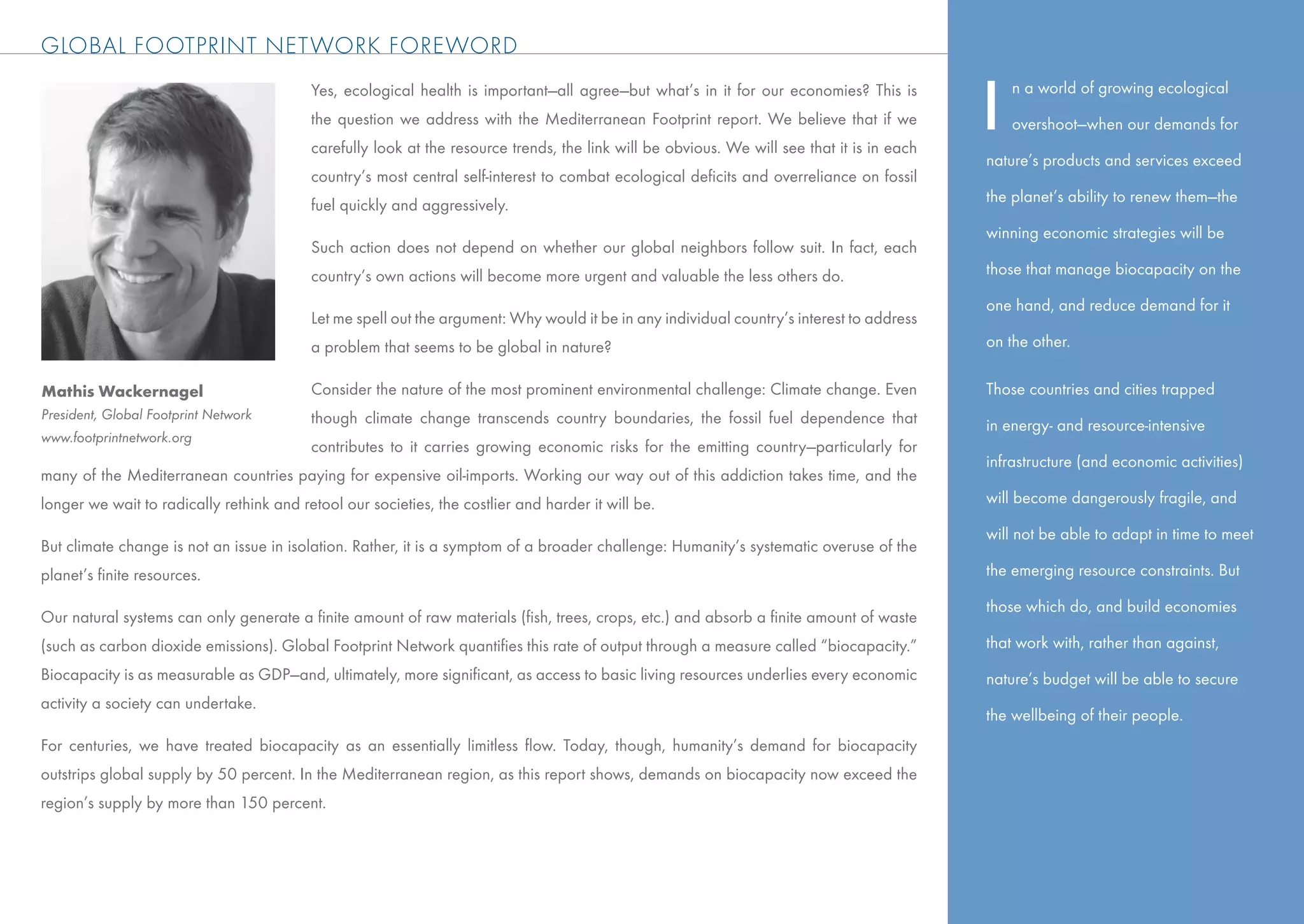 GLOBAL FOOTPRINT NETWORK FOREWORD
                                          Yes, ecological health is important—all agree—but what’s in it for our economies? This is
                                          the question we address with the Mediterranean Footprint report. We believe that if we
                                          carefully look at the resource trends, the link will be obvious. We will see that it is in each
                                                                                                                                            I   n a world of growing ecological

                                                                                                                                                overshoot—when our demands for

                                                                                                                                            nature’s products and services exceed
                                          country’s most central self-interest to combat ecological deﬁcits and overreliance on fossil
                                          fuel quickly and aggressively.                                                                    the planet’s ability to renew them—the

                                                                                                                                            winning economic strategies will be
                                          Such action does not depend on whether our global neighbors follow suit. In fact, each
                                          country’s own actions will become more urgent and valuable the less others do.                    those that manage biocapacity on the

                                                                                                                                            one hand, and reduce demand for it
                                          Let me spell out the argument: Why would it be in any individual country’s interest to address
                                          a problem that seems to be global in nature?                                                      on the other.

Mathis Wackernagel                        Consider the nature of the most prominent environmental challenge: Climate change. Even           Those countries and cities trapped
President, Global Footprint Network       though climate change transcends country boundaries, the fossil fuel dependence that              in energy- and resource-intensive
www.footprintnetwork.org
                                          contributes to it carries growing economic risks for the emitting country—particularly for
                                                                                                                                            infrastructure (and economic activities)
many of the Mediterranean countries paying for expensive oil-imports. Working our way out of this addiction takes time, and the
longer we wait to radically rethink and retool our societies, the costlier and harder it will be.                                           will become dangerously fragile, and

                                                                                                                                            will not be able to adapt in time to meet
But climate change is not an issue in isolation. Rather, it is a symptom of a broader challenge: Humanity’s systematic overuse of the
planet’s ﬁnite resources.                                                                                                                   the emerging resource constraints. But

                                                                                                                                            those which do, and build economies
Our natural systems can only generate a ﬁnite amount of raw materials (ﬁsh, trees, crops, etc.) and absorb a ﬁnite amount of waste
(such as carbon dioxide emissions). Global Footprint Network quantiﬁes this rate of output through a measure called “biocapacity.”          that work with, rather than against,
Biocapacity is as measurable as GDP—and, ultimately, more signiﬁcant, as access to basic living resources underlies every economic          nature’s budget will be able to secure
activity a society can undertake.
                                                                                                                                            the wellbeing of their people.
For centuries, we have treated biocapacity as an essentially limitless ﬂow. Today, though, humanity’s demand for biocapacity
outstrips global supply by 50 percent. In the Mediterranean region, as this report shows, demands on biocapacity now exceed the
region’s supply by more than 150 percent.
 