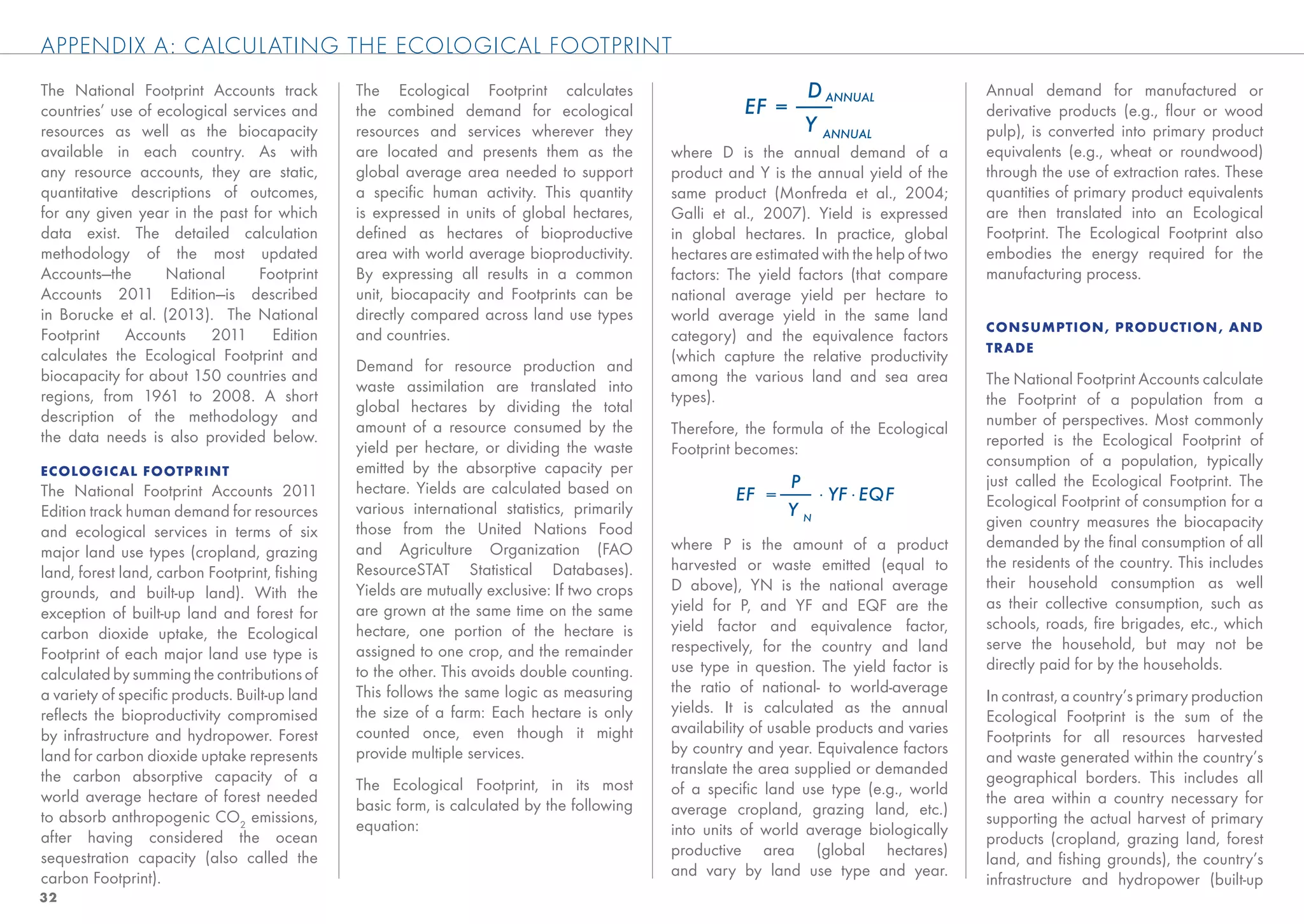 APPENDIX A: CALCULATING THE ECOLOGICAL FOOTPRINT
The National Footprint Accounts track          The Ecological Footprint calculates                                                         Annual demand for manufactured or
countries’ use of ecological services and      the combined demand for ecological                                                          derivative products (e.g., ﬂour or wood
resources as well as the biocapacity           resources and services wherever they                                                        pulp), is converted into primary product
available in each country. As with             are located and presents them as the          where D is the annual demand of a             equivalents (e.g., wheat or roundwood)
any resource accounts, they are static,        global average area needed to support         product and Y is the annual yield of the      through the use of extraction rates. These
quantitative descriptions of outcomes,         a speciﬁc human activity. This quantity       same product (Monfreda et al., 2004;          quantities of primary product equivalents
for any given year in the past for which       is expressed in units of global hectares,     Galli et al., 2007). Yield is expressed       are then translated into an Ecological
data exist. The detailed calculation           deﬁned as hectares of bioproductive           in global hectares. In practice, global       Footprint. The Ecological Footprint also
methodology of the most updated                area with world average bioproductivity.      hectares are estimated with the help of two   embodies the energy required for the
Accounts—the       National      Footprint     By expressing all results in a common         factors: The yield factors (that compare      manufacturing process.
Accounts 2011 Edition—is described             unit, biocapacity and Footprints can be       national average yield per hectare to
in Borucke et al. (2013). The National         directly compared across land use types       world average yield in the same land
                                                                                                                                           CONSUMPTION , PRODUCTION , AND
Footprint Accounts 2011 Edition                and countries.                                category) and the equivalence factors
                                                                                                                                           TRADE
calculates the Ecological Footprint and                                                      (which capture the relative productivity
                                               Demand for resource production and
biocapacity for about 150 countries and                                                      among the various land and sea area           The National Footprint Accounts calculate
                                               waste assimilation are translated into
regions, from 1961 to 2008. A short                                                          types).                                       the Footprint of a population from a
                                               global hectares by dividing the total
description of the methodology and                                                                                                         number of perspectives. Most commonly
                                               amount of a resource consumed by the          Therefore, the formula of the Ecological
the data needs is also provided below.                                                                                                     reported is the Ecological Footprint of
                                               yield per hectare, or dividing the waste      Footprint becomes:
                                               emitted by the absorptive capacity per                                                      consumption of a population, typically
ECOLOGICAL FOOTPRINT
                                               hectare. Yields are calculated based on                                                     just called the Ecological Footprint. The
The National Footprint Accounts 2011
                                               various international statistics, primarily                                                 Ecological Footprint of consumption for a
Edition track human demand for resources
                                               those from the United Nations Food                                                          given country measures the biocapacity
and ecological services in terms of six
                                               and Agriculture Organization (FAO             where P is the amount of a product            demanded by the ﬁnal consumption of all
major land use types (cropland, grazing
                                               ResourceSTAT Statistical Databases).          harvested or waste emitted (equal to          the residents of the country. This includes
land, forest land, carbon Footprint, ﬁshing
                                               Yields are mutually exclusive: If two crops   D above), YN is the national average          their household consumption as well
grounds, and built-up land). With the
                                               are grown at the same time on the same        yield for P, and YF and EQF are the           as their collective consumption, such as
exception of built-up land and forest for
                                               hectare, one portion of the hectare is        yield factor and equivalence factor,          schools, roads, ﬁre brigades, etc., which
carbon dioxide uptake, the Ecological
                                               assigned to one crop, and the remainder       respectively, for the country and land        serve the household, but may not be
Footprint of each major land use type is
                                               to the other. This avoids double counting.    use type in question. The yield factor is     directly paid for by the households.
calculated by summing the contributions of
a variety of speciﬁc products. Built-up land   This follows the same logic as measuring      the ratio of national- to world-average
                                                                                                                                           In contrast, a country’s primary production
reﬂects the bioproductivity compromised        the size of a farm: Each hectare is only      yields. It is calculated as the annual
                                                                                                                                           Ecological Footprint is the sum of the
by infrastructure and hydropower. Forest       counted once, even though it might            availability of usable products and varies
                                                                                                                                           Footprints for all resources harvested
land for carbon dioxide uptake represents      provide multiple services.                    by country and year. Equivalence factors
                                                                                                                                           and waste generated within the country’s
the carbon absorptive capacity of a                                                          translate the area supplied or demanded
                                               The Ecological Footprint, in its most                                                       geographical borders. This includes all
world average hectare of forest needed                                                       of a speciﬁc land use type (e.g., world
                                               basic form, is calculated by the following                                                  the area within a country necessary for
to absorb anthropogenic CO2 emissions,                                                       average cropland, grazing land, etc.)
                                               equation:                                                                                   supporting the actual harvest of primary
after having considered the ocean                                                            into units of world average biologically
                                                                                                                                           products (cropland, grazing land, forest
sequestration capacity (also called the                                                      productive area (global hectares)
                                                                                                                                           land, and ﬁshing grounds), the country’s
carbon Footprint).                                                                           and vary by land use type and year.
                                                                                                                                           infrastructure and hydropower (built-up
32
 