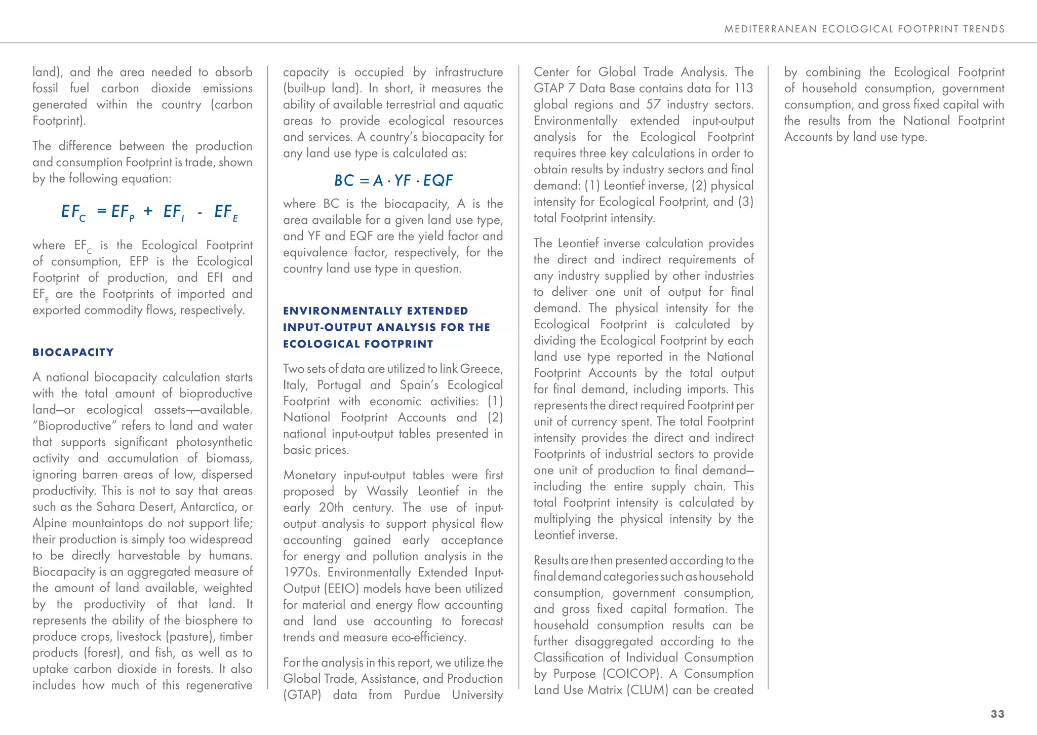 MEDITE RRANEAN E CO LO GIC AL FO OTP RINT TRENDS



land), and the area needed to absorb          capacity is occupied by infrastructure            Center for Global Trade Analysis. The           by combining the Ecological Footprint
fossil fuel carbon dioxide emissions          (built-up land). In short, it measures the        GTAP 7 Data Base contains data for 113          of household consumption, government
generated within the country (carbon          ability of available terrestrial and aquatic      global regions and 57 industry sectors.         consumption, and gross ﬁxed capital with
Footprint).                                   areas to provide ecological resources             Environmentally extended input-output           the results from the National Footprint
                                              and services. A country’s biocapacity for         analysis for the Ecological Footprint           Accounts by land use type.
The difference between the production
                                              any land use type is calculated as:               requires three key calculations in order to
and consumption Footprint is trade, shown
                                                                                                obtain results by industry sectors and ﬁnal
by the following equation:
                                                                                                demand: (1) Leontief inverse, (2) physical
                                              where BC is the biocapacity, A is the             intensity for Ecological Footprint, and (3)
                                              area available for a given land use type,         total Footprint intensity.
                                              and YF and EQF are the yield factor and
where EFC is the Ecological Footprint                                                           The Leontief inverse calculation provides
                                              equivalence factor, respectively, for the
of consumption, EFP is the Ecological                                                           the direct and indirect requirements of
                                              country land use type in question.
Footprint of production, and EFI and                                                            any industry supplied by other industries
EFE are the Footprints of imported and                                                          to deliver one unit of output for ﬁnal
exported commodity ﬂows, respectively.        ENVIRONMENTALLY EXTENDED                          demand. The physical intensity for the
                                              INPUT-OUTPUT ANALYSIS FOR THE                     Ecological Footprint is calculated by
                                              ECOLOGICAL FOOTPRINT                              dividing the Ecological Footprint by each
BIOCAPACIT Y                                                                                    land use type reported in the National
                                              Two sets of data are utilized to link Greece,     Footprint Accounts by the total output
A national biocapacity calculation starts
                                              Italy, Portugal and Spain’s Ecological            for ﬁnal demand, including imports. This
with the total amount of bioproductive
                                              Footprint with economic activities: (1)           represents the direct required Footprint per
land—or ecological assets¬—available.
                                              National Footprint Accounts and (2)               unit of currency spent. The total Footprint
“Bioproductive” refers to land and water
                                              national input-output tables presented in         intensity provides the direct and indirect
that supports signiﬁcant photosynthetic
                                              basic prices.                                     Footprints of industrial sectors to provide
activity and accumulation of biomass,
ignoring barren areas of low, dispersed       Monetary input-output tables were ﬁrst            one unit of production to ﬁnal demand—
productivity. This is not to say that areas   proposed by Wassily Leontief in the               including the entire supply chain. This
such as the Sahara Desert, Antarctica, or     early 20th century. The use of input-             total Footprint intensity is calculated by
Alpine mountaintops do not support life;      output analysis to support physical ﬂow           multiplying the physical intensity by the
their production is simply too widespread     accounting gained early acceptance                Leontief inverse.
to be directly harvestable by humans.         for energy and pollution analysis in the          Results are then presented according to the
Biocapacity is an aggregated measure of       1970s. Environmentally Extended Input-            ﬁnal demand categories such as household
the amount of land available, weighted        Output (EEIO) models have been utilized           consumption, government consumption,
by the productivity of that land. It          for material and energy ﬂow accounting            and gross ﬁxed capital formation. The
represents the ability of the biosphere to    and land use accounting to forecast               household consumption results can be
produce crops, livestock (pasture), timber    trends and measure eco-efﬁciency.                 further disaggregated according to the
products (forest), and ﬁsh, as well as to                                                       Classiﬁcation of Individual Consumption
uptake carbon dioxide in forests. It also     For the analysis in this report, we utilize the
                                              Global Trade, Assistance, and Production          by Purpose (COICOP). A Consumption
includes how much of this regenerative                                                          Land Use Matrix (CLUM) can be created
                                              (GTAP) data from Purdue University
                                                                                                                                                                                     33
 