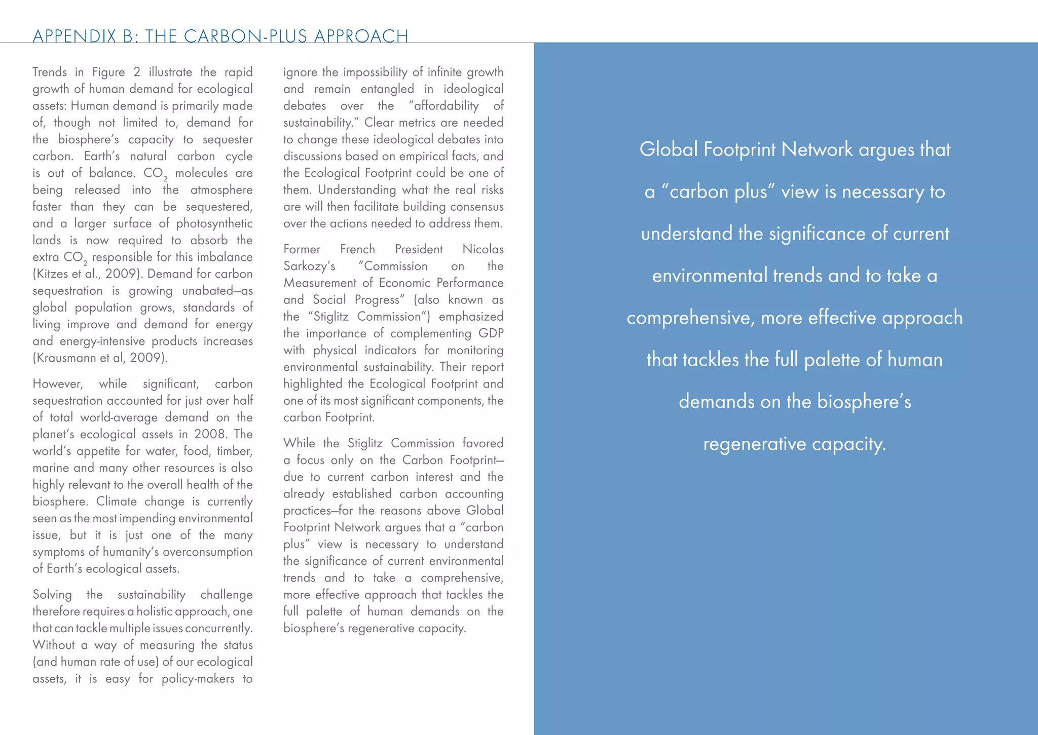 APPENDIX B: THE CARBON-PLUS APPROACH
Trends in Figure 2 illustrate the rapid         ignore the impossibility of inﬁnite growth
growth of human demand for ecological           and remain entangled in ideological
assets: Human demand is primarily made          debates over the “affordability of
of, though not limited to, demand for           sustainability.” Clear metrics are needed
the biosphere’s capacity to sequester           to change these ideological debates into
carbon. Earth’s natural carbon cycle            discussions based on empirical facts, and      Global Footprint Network argues that
is out of balance. CO2 molecules are            the Ecological Footprint could be one of
being released into the atmosphere              them. Understanding what the real risks         a “carbon plus” view is necessary to
faster than they can be sequestered,            are will then facilitate building consensus
and a larger surface of photosynthetic          over the actions needed to address them.
lands is now required to absorb the                                                            understand the signiﬁcance of current
                                                Former French President Nicolas
extra CO2 responsible for this imbalance
                                                Sarkozy’s      “Commission      on     the
(Kitzes et al., 2009). Demand for carbon
                                                Measurement of Economic Performance             environmental trends and to take a
sequestration is growing unabated—as
                                                and Social Progress” (also known as
global population grows, standards of
living improve and demand for energy
                                                the “Stiglitz Commission”) emphasized         comprehensive, more effective approach
                                                the importance of complementing GDP
and energy-intensive products increases
                                                with physical indicators for monitoring
(Krausmann et al, 2009).
                                                environmental sustainability. Their report      that tackles the full palette of human
However, while signiﬁcant, carbon               highlighted the Ecological Footprint and
sequestration accounted for just over half      one of its most signiﬁcant components, the          demands on the biosphere’s
of total world-average demand on the            carbon Footprint.
planet’s ecological assets in 2008. The
world’s appetite for water, food, timber,
                                                While the Stiglitz Commission favored                  regenerative capacity.
                                                a focus only on the Carbon Footprint—
marine and many other resources is also
                                                due to current carbon interest and the
highly relevant to the overall health of the
                                                already established carbon accounting
biosphere. Climate change is currently
                                                practices—for the reasons above Global
seen as the most impending environmental
                                                Footprint Network argues that a “carbon
issue, but it is just one of the many
                                                plus” view is necessary to understand
symptoms of humanity’s overconsumption
                                                the signiﬁcance of current environmental
of Earth’s ecological assets.
                                                trends and to take a comprehensive,
Solving the sustainability challenge            more effective approach that tackles the
therefore requires a holistic approach, one     full palette of human demands on the
that can tackle multiple issues concurrently.   biosphere’s regenerative capacity.
Without a way of measuring the status
(and human rate of use) of our ecological
assets, it is easy for policy-makers to
 