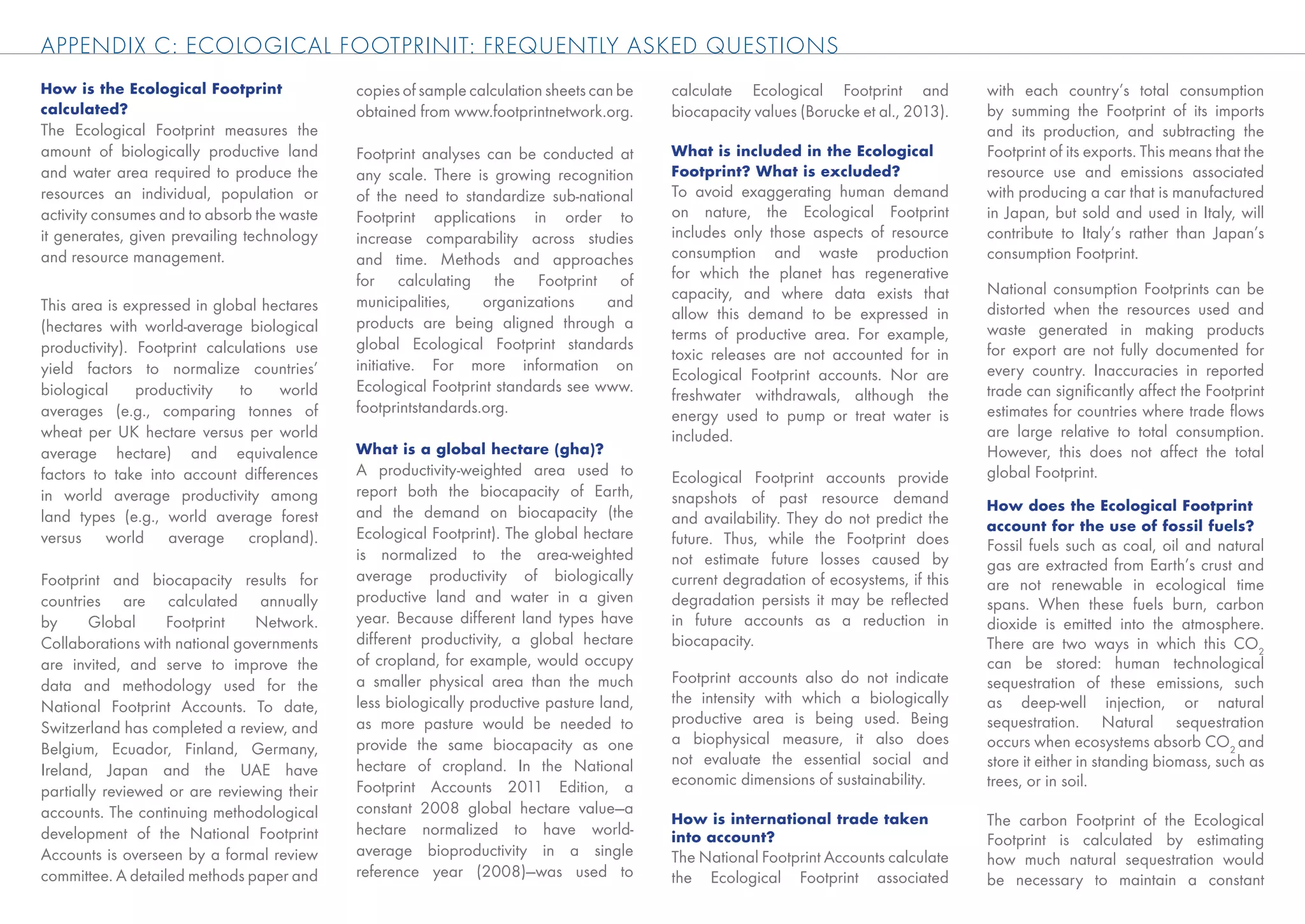 APPENDIX C: ECOLOGICAL FOOTPRINIT: FREQUENTLY ASKED QUESTIONS
How is the Ecological Footprint             copies of sample calculation sheets can be   calculate Ecological Footprint and           with each country’s total consumption
calculated?                                 obtained from www.footprintnetwork.org.      biocapacity values (Borucke et al., 2013).   by summing the Footprint of its imports
The Ecological Footprint measures the                                                                                                 and its production, and subtracting the
amount of biologically productive land      Footprint analyses can be conducted at       What is included in the Ecological           Footprint of its exports. This means that the
and water area required to produce the      any scale. There is growing recognition      Footprint? What is excluded?                 resource use and emissions associated
resources an individual, population or      of the need to standardize sub-national      To avoid exaggerating human demand           with producing a car that is manufactured
activity consumes and to absorb the waste   Footprint applications in order to           on nature, the Ecological Footprint          in Japan, but sold and used in Italy, will
it generates, given prevailing technology   increase comparability across studies        includes only those aspects of resource      contribute to Italy’s rather than Japan’s
and resource management.                    and time. Methods and approaches             consumption and waste production             consumption Footprint.
                                            for calculating the Footprint of             for which the planet has regenerative
                                                                                         capacity, and where data exists that         National consumption Footprints can be
This area is expressed in global hectares   municipalities,    organizations    and                                                   distorted when the resources used and
                                                                                         allow this demand to be expressed in
(hectares with world-average biological     products are being aligned through a                                                      waste generated in making products
                                                                                         terms of productive area. For example,
productivity). Footprint calculations use   global Ecological Footprint standards                                                     for export are not fully documented for
                                                                                         toxic releases are not accounted for in
yield factors to normalize countries’       initiative. For more information on                                                       every country. Inaccuracies in reported
                                                                                         Ecological Footprint accounts. Nor are
biological     productivity   to    world   Ecological Footprint standards see www.                                                   trade can signiﬁcantly affect the Footprint
                                                                                         freshwater withdrawals, although the
averages (e.g., comparing tonnes of         footprintstandards.org.                      energy used to pump or treat water is        estimates for countries where trade ﬂows
wheat per UK hectare versus per world                                                    included.                                    are large relative to total consumption.
average hectare) and equivalence            What is a global hectare (gha)?                                                           However, this does not affect the total
factors to take into account differences    A productivity-weighted area used to         Ecological Footprint accounts provide        global Footprint.
in world average productivity among         report both the biocapacity of Earth,        snapshots of past resource demand
                                            and the demand on biocapacity (the                                                        How does the Ecological Footprint
land types (e.g., world average forest                                                   and availability. They do not predict the    account for the use of fossil fuels?
versus world average cropland).             Ecological Footprint). The global hectare    future. Thus, while the Footprint does       Fossil fuels such as coal, oil and natural
                                            is normalized to the area-weighted           not estimate future losses caused by         gas are extracted from Earth’s crust and
Footprint and biocapacity results for       average productivity of biologically         current degradation of ecosystems, if this   are not renewable in ecological time
countries are calculated annually           productive land and water in a given         degradation persists it may be reﬂected      spans. When these fuels burn, carbon
by      Global     Footprint    Network.    year. Because different land types have      in future accounts as a reduction in         dioxide is emitted into the atmosphere.
Collaborations with national governments    different productivity, a global hectare     biocapacity.                                 There are two ways in which this CO2
are invited, and serve to improve the       of cropland, for example, would occupy                                                    can be stored: human technological
data and methodology used for the           a smaller physical area than the much        Footprint accounts also do not indicate      sequestration of these emissions, such
                                            less biologically productive pasture land,   the intensity with which a biologically      as deep-well injection, or natural
National Footprint Accounts. To date,
                                            as more pasture would be needed to           productive area is being used. Being         sequestration. Natural sequestration
Switzerland has completed a review, and
                                            provide the same biocapacity as one          a biophysical measure, it also does          occurs when ecosystems absorb CO2 and
Belgium, Ecuador, Finland, Germany,
                                            hectare of cropland. In the National         not evaluate the essential social and        store it either in standing biomass, such as
Ireland, Japan and the UAE have
                                            Footprint Accounts 2011 Edition, a           economic dimensions of sustainability.       trees, or in soil.
partially reviewed or are reviewing their
accounts. The continuing methodological     constant 2008 global hectare value—a
                                                                                         How is international trade taken             The carbon Footprint of the Ecological
development of the National Footprint       hectare normalized to have world-            into account?                                Footprint is calculated by estimating
Accounts is overseen by a formal review     average bioproductivity in a single          The National Footprint Accounts calculate    how much natural sequestration would
committee. A detailed methods paper and     reference year (2008)—was used to            the Ecological Footprint associated          be necessary to maintain a constant
 