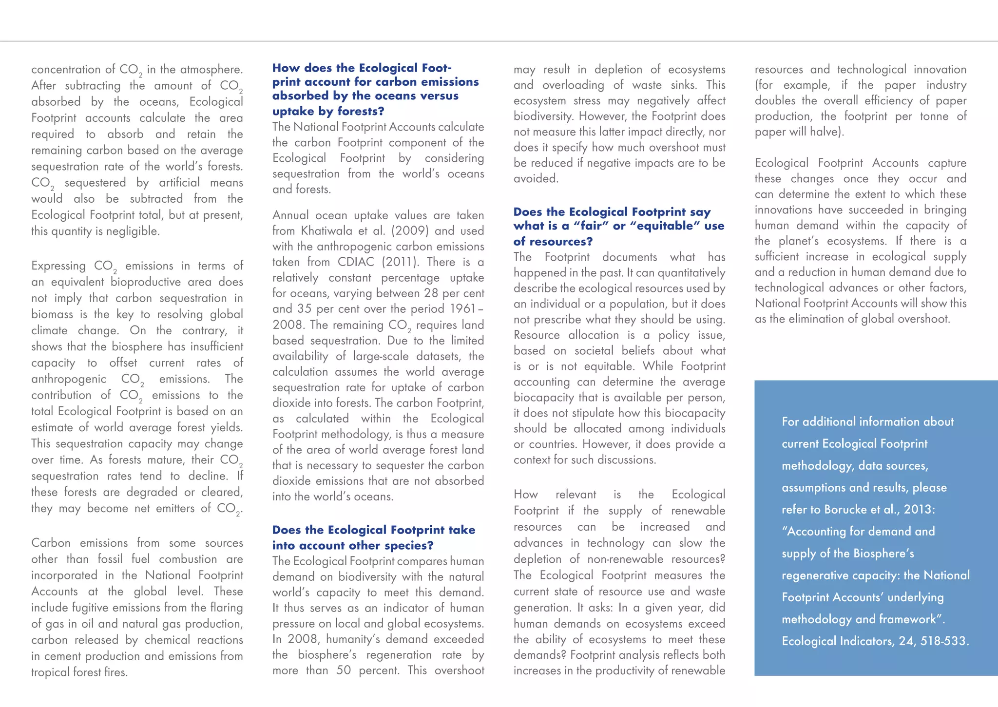 concentration of CO2 in the atmosphere.       How does the Ecological Foot-                 may result in depletion of ecosystems          resources and technological innovation
After subtracting the amount of CO2           print account for carbon emissions            and overloading of waste sinks. This           (for example, if the paper industry
                                              absorbed by the oceans versus                 ecosystem stress may negatively affect         doubles the overall efﬁciency of paper
absorbed by the oceans, Ecological
                                              uptake by forests?                            biodiversity. However, the Footprint does      production, the footprint per tonne of
Footprint accounts calculate the area
                                              The National Footprint Accounts calculate     not measure this latter impact directly, nor   paper will halve).
required to absorb and retain the
                                              the carbon Footprint component of the         does it specify how much overshoot must
remaining carbon based on the average
                                              Ecological Footprint by considering           be reduced if negative impacts are to be       Ecological Footprint Accounts capture
sequestration rate of the world’s forests.
                                              sequestration from the world’s oceans         avoided.                                       these changes once they occur and
CO2 sequestered by artiﬁcial means
                                              and forests.                                                                                 can determine the extent to which these
would also be subtracted from the
Ecological Footprint total, but at present,   Annual ocean uptake values are taken          Does the Ecological Footprint say              innovations have succeeded in bringing
this quantity is negligible.                  from Khatiwala et al. (2009) and used         what is a “fair” or “equitable” use            human demand within the capacity of
                                              with the anthropogenic carbon emissions       of resources?                                  the planet’s ecosystems. If there is a
                                              taken from CDIAC (2011). There is a           The Footprint documents what has               sufﬁcient increase in ecological supply
Expressing CO2 emissions in terms of                                                                                                       and a reduction in human demand due to
                                              relatively constant percentage uptake         happened in the past. It can quantitatively
an equivalent bioproductive area does                                                       describe the ecological resources used by      technological advances or other factors,
not imply that carbon sequestration in        for oceans, varying between 28 per cent
                                              and 35 per cent over the period 1961–         an individual or a population, but it does     National Footprint Accounts will show this
biomass is the key to resolving global                                                      not prescribe what they should be using.       as the elimination of global overshoot.
climate change. On the contrary, it           2008. The remaining CO2 requires land
                                              based sequestration. Due to the limited       Resource allocation is a policy issue,
shows that the biosphere has insufﬁcient                                                    based on societal beliefs about what
capacity to offset current rates of           availability of large-scale datasets, the
                                              calculation assumes the world average         is or is not equitable. While Footprint
anthropogenic CO2 emissions. The                                                            accounting can determine the average
                                              sequestration rate for uptake of carbon
contribution of CO2 emissions to the                                                        biocapacity that is available per person,
                                              dioxide into forests. The carbon Footprint,
total Ecological Footprint is based on an                                                   it does not stipulate how this biocapacity
                                              as calculated within the Ecological                                                               For additional information about
estimate of world average forest yields.                                                    should be allocated among individuals
                                              Footprint methodology, is thus a measure
This sequestration capacity may change        of the area of world average forest land      or countries. However, it does provide a            current Ecological Footprint
over time. As forests mature, their CO2       that is necessary to sequester the carbon     context for such discussions.                       methodology, data sources,
sequestration rates tend to decline. If       dioxide emissions that are not absorbed
these forests are degraded or cleared,                                                                                                          assumptions and results, please
                                              into the world’s oceans.                      How relevant is the Ecological
they may become net emitters of CO2.                                                        Footprint if the supply of renewable                refer to Borucke et al., 2013:
                                              Does the Ecological Footprint take            resources can be increased and                      “Accounting for demand and
Carbon emissions from some sources            into account other species?                   advances in technology can slow the
other than fossil fuel combustion are                                                       depletion of non-renewable resources?               supply of the Biosphere’s
                                              The Ecological Footprint compares human
incorporated in the National Footprint        demand on biodiversity with the natural       The Ecological Footprint measures the               regenerative capacity: the National
Accounts at the global level. These           world’s capacity to meet this demand.         current state of resource use and waste             Footprint Accounts’ underlying
include fugitive emissions from the ﬂaring    It thus serves as an indicator of human       generation. It asks: In a given year, did
of gas in oil and natural gas production,     pressure on local and global ecosystems.      human demands on ecosystems exceed                  methodology and framework”.
carbon released by chemical reactions         In 2008, humanity’s demand exceeded           the ability of ecosystems to meet these             Ecological Indicators, 24, 518-533.
in cement production and emissions from       the biosphere’s regeneration rate by          demands? Footprint analysis reﬂects both
tropical forest ﬁres.                         more than 50 percent. This overshoot          increases in the productivity of renewable
 