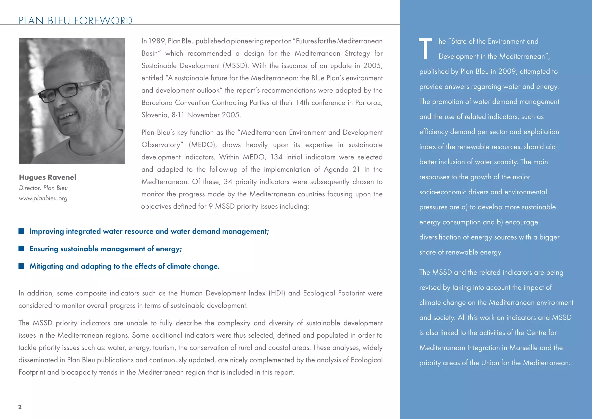 PLAN BLEU FOREWORD


                                                                                                                              T
                                         In 1989, Plan Bleu published a pioneering report on “Futures for the Mediterranean         he “State of the Environment and
                                         Basin” which recommended a design for the Mediterranean Strategy for                       Development in the Mediterranean”,
                                         Sustainable Development (MSSD). With the issuance of an update in 2005,
                                                                                                                              published by Plan Bleu in 2009, attempted to
                                         entitled “A sustainable future for the Mediterranean: the Blue Plan’s environment
                                         and development outlook” the report’s recommendations were adopted by the            provide answers regarding water and energy.

                                         Barcelona Convention Contracting Parties at their 14th conference in Portoroz,       The promotion of water demand management
                                         Slovenia, 8-11 November 2005.                                                        and the use of related indicators, such as

                                         Plan Bleu’s key function as the “Mediterranean Environment and Development           efﬁciency demand per sector and exploitation
                                         Observatory” (MEDO), draws heavily upon its expertise in sustainable                 index of the renewable resources, should aid
                                         development indicators. Within MEDO, 134 initial indicators were selected
                                                                                                                              better inclusion of water scarcity. The main
                                         and adapted to the follow-up of the implementation of Agenda 21 in the
Hugues Ravenel                                                                                                                responses to the growth of the major
                                         Mediterranean. Of these, 34 priority indicators were subsequently chosen to
Director, Plan Bleu
                                         monitor the progress made by the Mediterranean countries focusing upon the           socio-economic drivers and environmental
www.planbleu.org
                                         objectives deﬁned for 9 MSSD priority issues including:                              pressures are a) to develop more sustainable
                                                                                                                              energy consumption and b) encourage
    Improving integrated water resource and water demand management;
                                                                                                                              diversiﬁcation of energy sources with a bigger
    Ensuring sustainable management of energy;                                                                                share of renewable energy.
    Mitigating and adapting to the effects of climate change.
                                                                                                                              The MSSD and the related indicators are being
                                                                                                                              revised by taking into account the impact of
In addition, some composite indicators such as the Human Development Index (HDI) and Ecological Footprint were
considered to monitor overall progress in terms of sustainable development.                                                   climate change on the Mediterranean environment
                                                                                                                              and society. All this work on indicators and MSSD
The MSSD priority indicators are unable to fully describe the complexity and diversity of sustainable development
issues in the Mediterranean regions. Some additional indicators were thus selected, deﬁned and populated in order to          is also linked to the activities of the Centre for
tackle priority issues such as: water, energy, tourism, the conservation of rural and coastal areas. These analyses, widely   Mediterranean Integration in Marseille and the
disseminated in Plan Bleu publications and continuously updated, are nicely complemented by the analysis of Ecological        priority areas of the Union for the Mediterranean.
Footprint and biocapacity trends in the Mediterranean region that is included in this report.



2
 