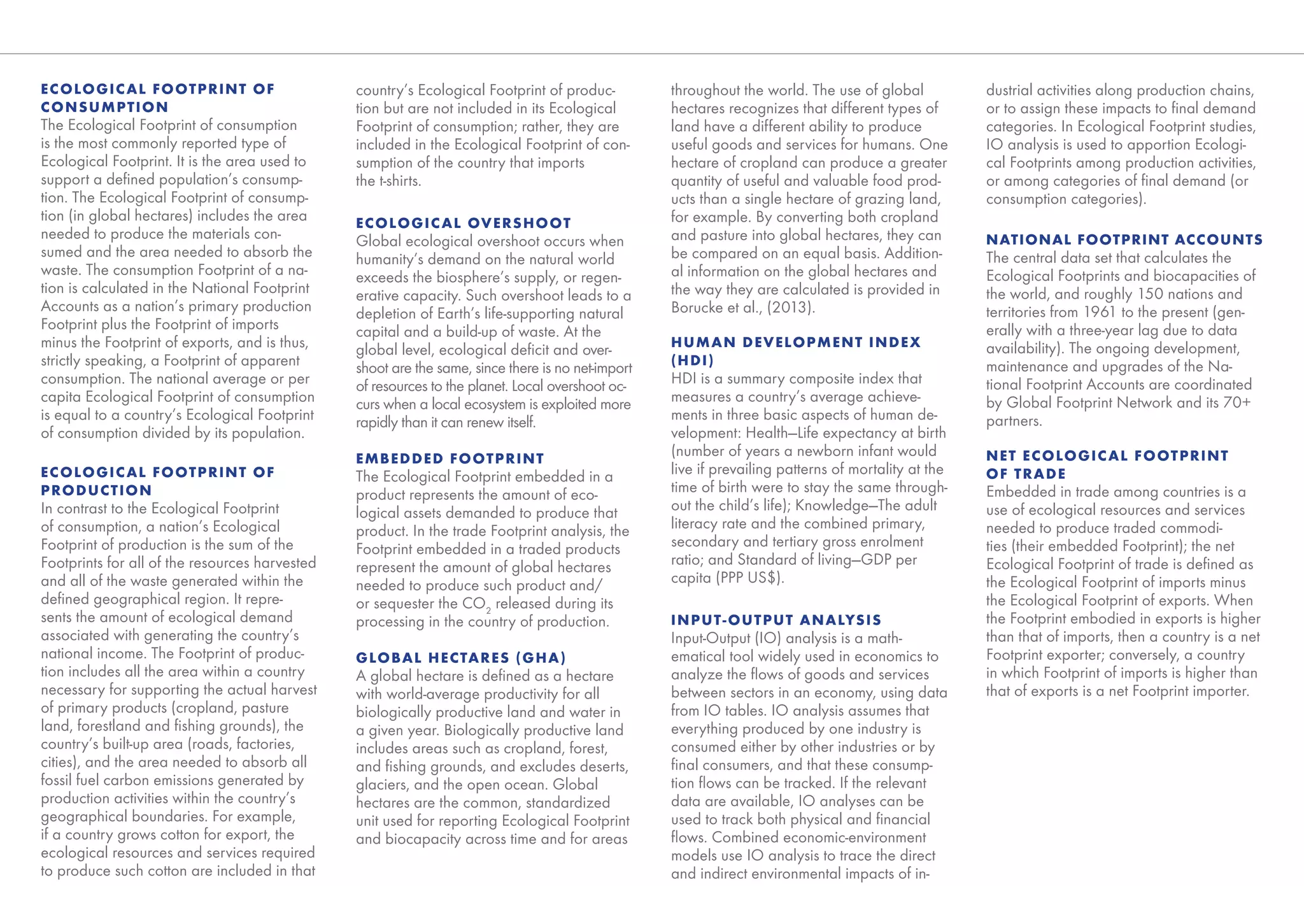 EC OLOGIC AL FOOTPRINT OF                       country’s Ecological Footprint of produc-          throughout the world. The use of global           dustrial activities along production chains,
C ONSUMPTION                                    tion but are not included in its Ecological        hectares recognizes that different types of       or to assign these impacts to ﬁnal demand
The Ecological Footprint of consumption         Footprint of consumption; rather, they are         land have a different ability to produce          categories. In Ecological Footprint studies,
is the most commonly reported type of           included in the Ecological Footprint of con-       useful goods and services for humans. One         IO analysis is used to apportion Ecologi-
Ecological Footprint. It is the area used to    sumption of the country that imports               hectare of cropland can produce a greater         cal Footprints among production activities,
support a deﬁned population’s consump-          the t-shirts.                                      quantity of useful and valuable food prod-        or among categories of ﬁnal demand (or
tion. The Ecological Footprint of consump-                                                         ucts than a single hectare of grazing land,       consumption categories).
tion (in global hectares) includes the area     EC OLOGIC AL OVERSHOOT                             for example. By converting both cropland
needed to produce the materials con-            Global ecological overshoot occurs when            and pasture into global hectares, they can        NATIONAL FOOTPRINT ACCOUNTS
sumed and the area needed to absorb the         humanity’s demand on the natural world             be compared on an equal basis. Addition-          The central data set that calculates the
waste. The consumption Footprint of a na-       exceeds the biosphere’s supply, or regen-          al information on the global hectares and         Ecological Footprints and biocapacities of
tion is calculated in the National Footprint    erative capacity. Such overshoot leads to a        the way they are calculated is provided in        the world, and roughly 150 nations and
Accounts as a nation’s primary production       depletion of Earth’s life-supporting natural       Borucke et al., (2013).                           territories from 1961 to the present (gen-
Footprint plus the Footprint of imports         capital and a build-up of waste. At the                                                              erally with a three-year lag due to data
minus the Footprint of exports, and is thus,    global level, ecological deﬁcit and over-          HUMAN DEVELOPMENT INDEX                           availability). The ongoing development,
strictly speaking, a Footprint of apparent      shoot are the same, since there is no net-import   (HDI)                                             maintenance and upgrades of the Na-
consumption. The national average or per        of resources to the planet. Local overshoot oc-    HDI is a summary composite index that             tional Footprint Accounts are coordinated
capita Ecological Footprint of consumption      curs when a local ecosystem is exploited more      measures a country’s average achieve-             by Global Footprint Network and its 70+
is equal to a country’s Ecological Footprint    rapidly than it can renew itself.                  ments in three basic aspects of human de-         partners.
of consumption divided by its population.                                                          velopment: Health—Life expectancy at birth
                                                EMBEDDED FOOTPRINT
                                                                                                   (number of years a newborn infant would           NET EC OLOGIC AL FOOTPRINT
EC OLOGIC AL FOOTPRINT OF                       The Ecological Footprint embedded in a             live if prevailing patterns of mortality at the   OF TRADE
PRODUCTION                                      product represents the amount of eco-              time of birth were to stay the same through-      Embedded in trade among countries is a
In contrast to the Ecological Footprint         logical assets demanded to produce that            out the child’s life); Knowledge—The adult        use of ecological resources and services
of consumption, a nation’s Ecological           product. In the trade Footprint analysis, the      literacy rate and the combined primary,           needed to produce traded commodi-
Footprint of production is the sum of the       Footprint embedded in a traded products            secondary and tertiary gross enrolment            ties (their embedded Footprint); the net
Footprints for all of the resources harvested   represent the amount of global hectares            ratio; and Standard of living—GDP per             Ecological Footprint of trade is deﬁned as
and all of the waste generated within the       needed to produce such product and/                capita (PPP US$).                                 the Ecological Footprint of imports minus
deﬁned geographical region. It repre-           or sequester the CO2 released during its                                                             the Ecological Footprint of exports. When
sents the amount of ecological demand           processing in the country of production.           I N P U T - O U T P U T A N A LYS I S             the Footprint embodied in exports is higher
associated with generating the country’s                                                           Input-Output (IO) analysis is a math-             than that of imports, then a country is a net
national income. The Footprint of produc-       GLOBAL HECTARES (GHA)                              ematical tool widely used in economics to         Footprint exporter; conversely, a country
tion includes all the area within a country     A global hectare is deﬁned as a hectare            analyze the ﬂows of goods and services            in which Footprint of imports is higher than
necessary for supporting the actual harvest     with world-average productivity for all            between sectors in an economy, using data         that of exports is a net Footprint importer.
of primary products (cropland, pasture          biologically productive land and water in          from IO tables. IO analysis assumes that
land, forestland and ﬁshing grounds), the       a given year. Biologically productive land         everything produced by one industry is
country’s built-up area (roads, factories,      includes areas such as cropland, forest,           consumed either by other industries or by
cities), and the area needed to absorb all      and ﬁshing grounds, and excludes deserts,          ﬁnal consumers, and that these consump-
fossil fuel carbon emissions generated by       glaciers, and the open ocean. Global               tion ﬂows can be tracked. If the relevant
production activities within the country’s      hectares are the common, standardized              data are available, IO analyses can be
geographical boundaries. For example,           unit used for reporting Ecological Footprint       used to track both physical and ﬁnancial
if a country grows cotton for export, the       and biocapacity across time and for areas          ﬂows. Combined economic-environment
ecological resources and services required                                                         models use IO analysis to trace the direct
to produce such cotton are included in that                                                        and indirect environmental impacts of in-
 