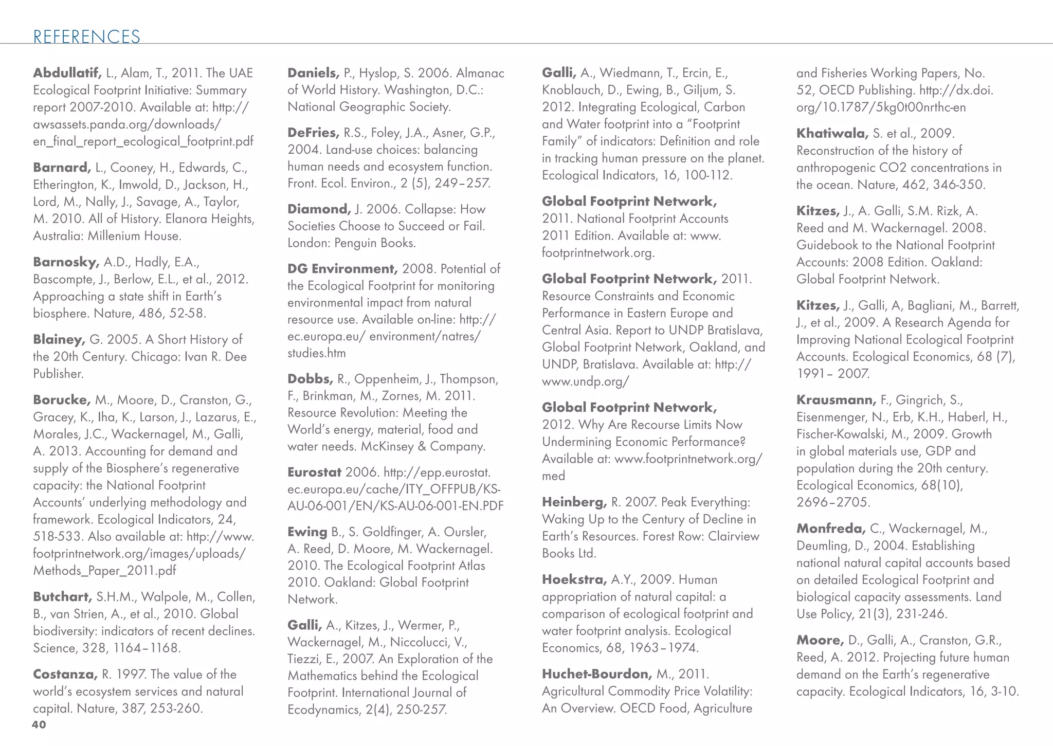 REFERENCES
Abdullatif, L., Alam, T., 2011. The UAE         Daniels, P., Hyslop, S. 2006. Almanac      Galli, A., Wiedmann, T., Ercin, E.,         and Fisheries Working Papers, No.
Ecological Footprint Initiative: Summary        of World History. Washington, D.C.:        Knoblauch, D., Ewing, B., Giljum, S.        52, OECD Publishing. http://dx.doi.
report 2007-2010. Available at: http://         National Geographic Society.               2012. Integrating Ecological, Carbon        org/10.1787/5kg0t00nrthc-en
awsassets.panda.org/downloads/                                                             and Water footprint into a “Footprint
                                                DeFries, R.S., Foley, J.A., Asner, G.P.,                                               Khatiwala, S. et al., 2009.
en_ﬁnal_report_ecological_footprint.pdf                                                    Family” of indicators: Deﬁnition and role
                                                2004. Land-use choices: balancing                                                      Reconstruction of the history of
                                                                                           in tracking human pressure on the planet.
Barnard, L., Cooney, H., Edwards, C.,           human needs and ecosystem function.                                                    anthropogenic CO2 concentrations in
                                                                                           Ecological Indicators, 16, 100-112.
Etherington, K., Imwold, D., Jackson, H.,       Front. Ecol. Environ., 2 (5), 249–257.                                                 the ocean. Nature, 462, 346-350.
Lord, M., Nally, J., Savage, A., Taylor,                                                   Global Footprint Network,
                                                Diamond, J. 2006. Collapse: How                                                        Kitzes, J., A. Galli, S.M. Rizk, A.
M. 2010. All of History. Elanora Heights,                                                  2011. National Footprint Accounts
                                                Societies Choose to Succeed or Fail.                                                   Reed and M. Wackernagel. 2008.
Australia: Millenium House.                                                                2011 Edition. Available at: www.
                                                London: Penguin Books.                                                                 Guidebook to the National Footprint
                                                                                           footprintnetwork.org.
Barnosky, A.D., Hadly, E.A.,                    DG Environment, 2008. Potential of                                                     Accounts: 2008 Edition. Oakland:
Bascompte, J., Berlow, E.L., et al., 2012.      the Ecological Footprint for monitoring    Global Footprint Network, 2011.             Global Footprint Network.
Approaching a state shift in Earth’s            environmental impact from natural          Resource Constraints and Economic
                                                                                                                                       Kitzes, J., Galli, A, Bagliani, M., Barrett,
biosphere. Nature, 486, 52-58.                  resource use. Available on-line: http://   Performance in Eastern Europe and
                                                                                                                                       J., et al., 2009. A Research Agenda for
                                                ec.europa.eu/ environment/natres/          Central Asia. Report to UNDP Bratislava,
Blainey, G. 2005. A Short History of                                                                                                   Improving National Ecological Footprint
                                                studies.htm                                Global Footprint Network, Oakland, and
the 20th Century. Chicago: Ivan R. Dee                                                                                                 Accounts. Ecological Economics, 68 (7),
                                                                                           UNDP, Bratislava. Available at: http://
Publisher.                                      Dobbs, R., Oppenheim, J., Thompson,                                                    1991– 2007.
                                                                                           www.undp.org/
Borucke, M., Moore, D., Cranston, G.,           F., Brinkman, M., Zornes, M. 2011.                                                     Krausmann, F., Gingrich, S.,
                                                Resource Revolution: Meeting the           Global Footprint Network,
Gracey, K., Iha, K., Larson, J., Lazarus, E.,                                                                                          Eisenmenger, N., Erb, K.H., Haberl, H.,
                                                World’s energy, material, food and         2012. Why Are Recourse Limits Now
Morales, J.C., Wackernagel, M., Galli,                                                                                                 Fischer-Kowalski, M., 2009. Growth
                                                water needs. McKinsey & Company.           Undermining Economic Performance?
A. 2013. Accounting for demand and                                                                                                     in global materials use, GDP and
                                                                                           Available at: www.footprintnetwork.org/
supply of the Biosphere’s regenerative          Eurostat 2006. http://epp.eurostat.                                                    population during the 20th century.
                                                                                           med
capacity: the National Footprint                ec.europa.eu/cache/ITY_OFFPUB/KS-                                                      Ecological Economics, 68(10),
Accounts’ underlying methodology and            AU-06-001/EN/KS-AU-06-001-EN.PDF           Heinberg, R. 2007. Peak Everything:         2696–2705.
framework. Ecological Indicators, 24,                                                      Waking Up to the Century of Decline in
                                                Ewing B., S. Goldﬁnger, A. Oursler,                                                    Monfreda, C., Wackernagel, M.,
518-533. Also available at: http://www.                                                    Earth’s Resources. Forest Row: Clairview
                                                A. Reed, D. Moore, M. Wackernagel.                                                     Deumling, D., 2004. Establishing
footprintnetwork.org/images/uploads/                                                       Books Ltd.
                                                2010. The Ecological Footprint Atlas                                                   national natural capital accounts based
Methods_Paper_2011.pdf
                                                2010. Oakland: Global Footprint            Hoekstra, A.Y., 2009. Human                 on detailed Ecological Footprint and
Butchart, S.H.M., Walpole, M., Collen,          Network.                                   appropriation of natural capital: a         biological capacity assessments. Land
B., van Strien, A., et al., 2010. Global                                                   comparison of ecological footprint and      Use Policy, 21(3), 231-246.
biodiversity: indicators of recent declines.    Galli, A., Kitzes, J., Wermer, P.,         water footprint analysis. Ecological
                                                Wackernagel, M., Niccolucci, V.,                                                       Moore, D., Galli, A., Cranston, G.R.,
Science, 328, 1164–1168.                                                                   Economics, 68, 1963–1974.
                                                Tiezzi, E., 2007. An Exploration of the                                                Reed, A. 2012. Projecting future human
Costanza, R. 1997. The value of the             Mathematics behind the Ecological          Huchet-Bourdon, M., 2011.                   demand on the Earth’s regenerative
world’s ecosystem services and natural          Footprint. International Journal of        Agricultural Commodity Price Volatility:    capacity. Ecological Indicators, 16, 3-10.
capital. Nature, 387, 253-260.                  Ecodynamics, 2(4), 250-257.                An Overview. OECD Food, Agriculture
40
 