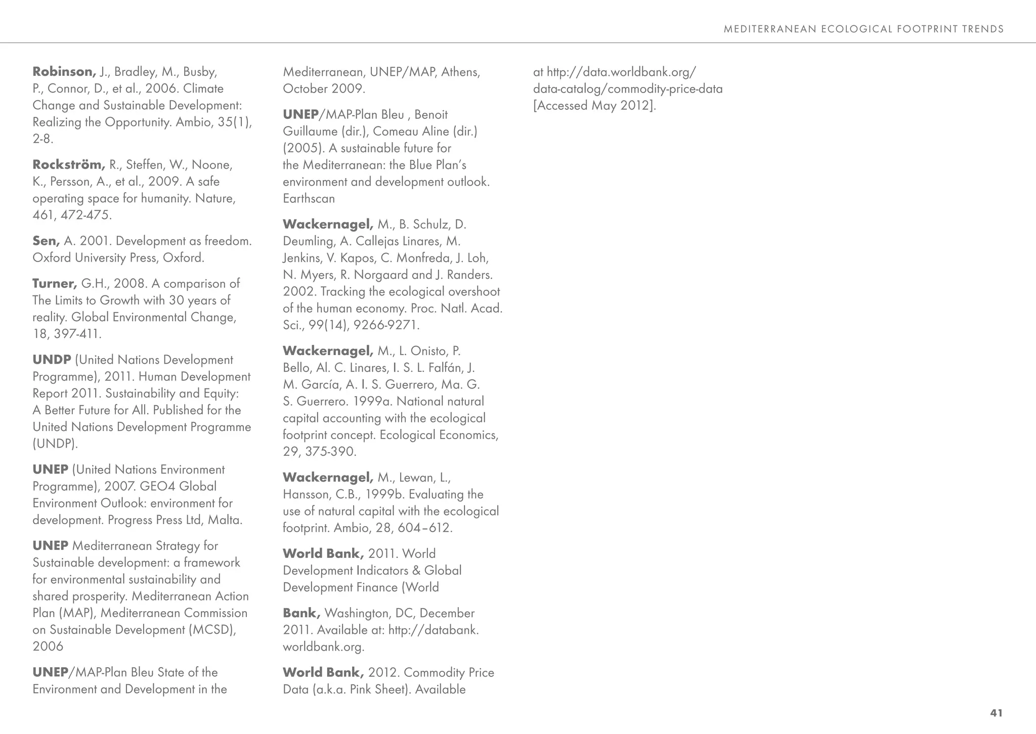 ME DITE RRANEAN E CO LO GIC AL FO OTP RINT TRENDS



Robinson, J., Bradley, M., Busby,            Mediterranean, UNEP/MAP, Athens,             at http://data.worldbank.org/
P., Connor, D., et al., 2006. Climate        October 2009.                                data-catalog/commodity-price-data
Change and Sustainable Development:                                                       [Accessed May 2012].
                                             UNEP/MAP-Plan Bleu , Benoit
Realizing the Opportunity. Ambio, 35(1),
                                             Guillaume (dir.), Comeau Aline (dir.)
2-8.
                                             (2005). A sustainable future for
Rockström, R., Steffen, W., Noone,           the Mediterranean: the Blue Plan’s
K., Persson, A., et al., 2009. A safe        environment and development outlook.
operating space for humanity. Nature,        Earthscan
461, 472-475.
                                             Wackernagel, M., B. Schulz, D.
Sen, A. 2001. Development as freedom.        Deumling, A. Callejas Linares, M.
Oxford University Press, Oxford.             Jenkins, V. Kapos, C. Monfreda, J. Loh,
                                             N. Myers, R. Norgaard and J. Randers.
Turner, G.H., 2008. A comparison of
                                             2002. Tracking the ecological overshoot
The Limits to Growth with 30 years of
                                             of the human economy. Proc. Natl. Acad.
reality. Global Environmental Change,
                                             Sci., 99(14), 9266-9271.
18, 397-411.
                                             Wackernagel, M., L. Onisto, P.
UNDP (United Nations Development
                                             Bello, Al. C. Linares, I. S. L. Falfán, J.
Programme), 2011. Human Development
                                             M. García, A. I. S. Guerrero, Ma. G.
Report 2011. Sustainability and Equity:
                                             S. Guerrero. 1999a. National natural
A Better Future for All. Published for the
                                             capital accounting with the ecological
United Nations Development Programme
                                             footprint concept. Ecological Economics,
(UNDP).
                                             29, 375-390.
UNEP (United Nations Environment
                                             Wackernagel, M., Lewan, L.,
Programme), 2007. GEO4 Global
                                             Hansson, C.B., 1999b. Evaluating the
Environment Outlook: environment for
                                             use of natural capital with the ecological
development. Progress Press Ltd, Malta.
                                             footprint. Ambio, 28, 604–612.
UNEP Mediterranean Strategy for
                                             World Bank, 2011. World
Sustainable development: a framework
                                             Development Indicators & Global
for environmental sustainability and
                                             Development Finance (World
shared prosperity. Mediterranean Action
Plan (MAP), Mediterranean Commission         Bank, Washington, DC, December
on Sustainable Development (MCSD),           2011. Available at: http://databank.
2006                                         worldbank.org.
UNEP/MAP-Plan Bleu State of the              World Bank, 2012. Commodity Price
Environment and Development in the           Data (a.k.a. Pink Sheet). Available
                                                                                                                                                                            41
 