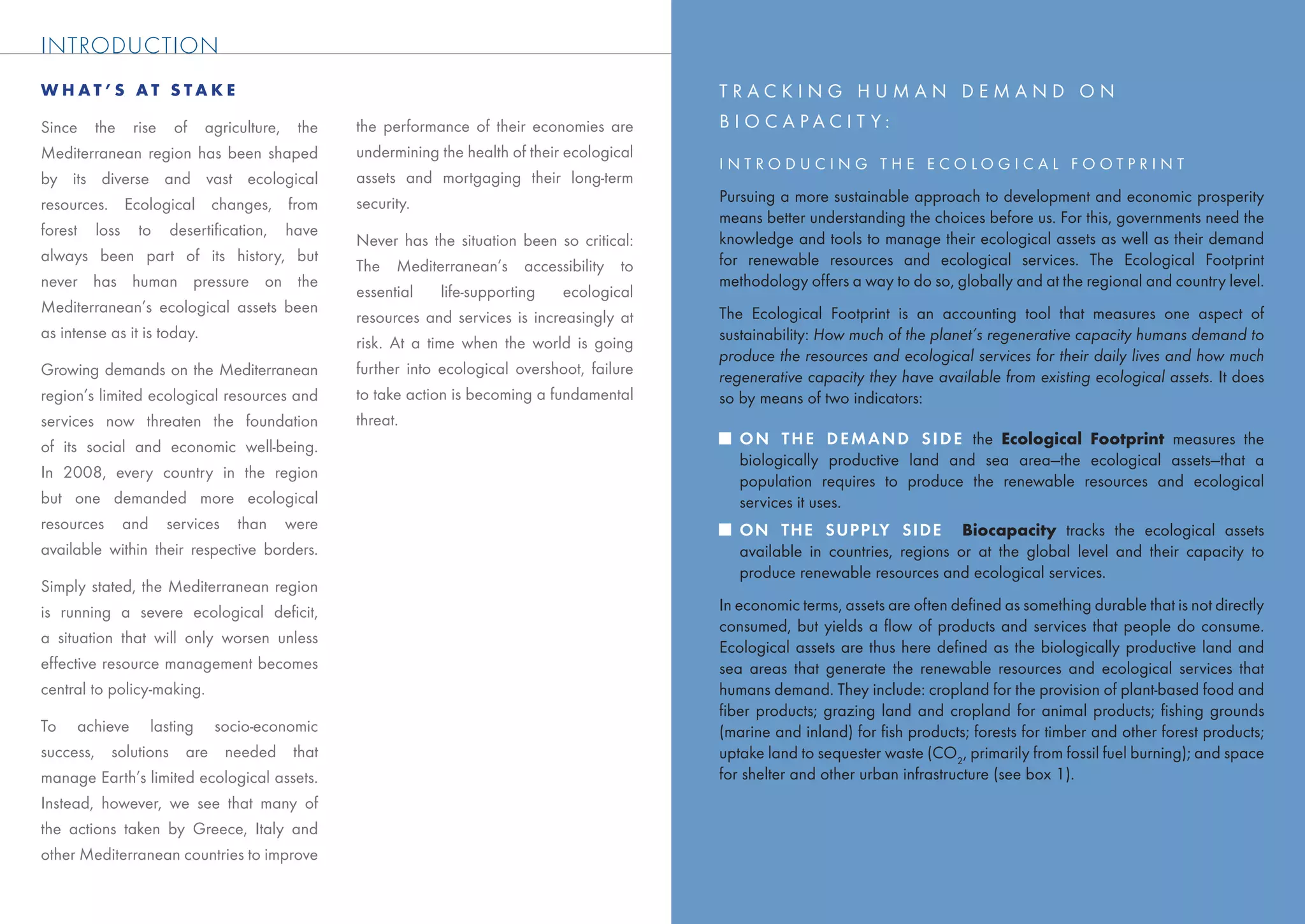 MEDITE RRANEAN E CO LO GIC AL FO OTP RINT TRENDS
INTRODUCTION
WHAT’S AT STAKE                                                                           TRACKING HUMAN DEMAND ON
Since the rise of agriculture, the           the performance of their economies are       BIOCAPACIT Y:
Mediterranean region has been shaped         undermining the health of their ecological
                                                                                          INTRODUCING THE ECOLOGICAL FOOTPRINT
by its diverse and vast ecological           assets and mortgaging their long-term
resources. Ecological changes, from          security.                                    Pursuing a more sustainable approach to development and economic prosperity
                                                                                          means better understanding the choices before us. For this, governments need the
forest loss to desertiﬁcation, have                                                       knowledge and tools to manage their ecological assets as well as their demand
                                             Never has the situation been so critical:
always been part of its history, but                                                      for renewable resources and ecological services. The Ecological Footprint
                                             The Mediterranean’s accessibility to
never has human pressure on the                                                           methodology offers a way to do so, globally and at the regional and country level.
                                             essential     life-supporting  ecological
Mediterranean’s ecological assets been                                                    The Ecological Footprint is an accounting tool that measures one aspect of
                                             resources and services is increasingly at
as intense as it is today.                                                                sustainability: How much of the planet’s regenerative capacity humans demand to
                                             risk. At a time when the world is going
                                                                                          produce the resources and ecological services for their daily lives and how much
Growing demands on the Mediterranean         further into ecological overshoot, failure   regenerative capacity they have available from existing ecological assets. It does
region’s limited ecological resources and    to take action is becoming a fundamental     so by means of two indicators:
services now threaten the foundation         threat.
of its social and economic well-being.                                                       O N T H E D E M A N D S I D E the Ecological Footprint measures the
                                                                                             biologically productive land and sea area—the ecological assets—that a
In 2008, every country in the region
                                                                                             population requires to produce the renewable resources and ecological
but one demanded more ecological                                                             services it uses.
resources and services than were                                                             ON THE SUPPLY SIDE Biocapacity tracks the ecological assets
available within their respective borders.                                                   available in countries, regions or at the global level and their capacity to
                                                                                             produce renewable resources and ecological services.
Simply stated, the Mediterranean region
is running a severe ecological deﬁcit,                                                    In economic terms, assets are often deﬁned as something durable that is not directly
                                                                                          consumed, but yields a ﬂow of products and services that people do consume.
a situation that will only worsen unless
                                                                                          Ecological assets are thus here deﬁned as the biologically productive land and
effective resource management becomes                                                     sea areas that generate the renewable resources and ecological services that
central to policy-making.                                                                 humans demand. They include: cropland for the provision of plant-based food and
                                                                                          ﬁber products; grazing land and cropland for animal products; ﬁshing grounds
To achieve lasting socio-economic                                                         (marine and inland) for ﬁsh products; forests for timber and other forest products;
success, solutions are needed that                                                        uptake land to sequester waste (CO2, primarily from fossil fuel burning); and space
manage Earth’s limited ecological assets.                                                 for shelter and other urban infrastructure (see box 1).
Instead, however, we see that many of
the actions taken by Greece, Italy and
other Mediterranean countries to improve

                                                                                                                                                                            3
 