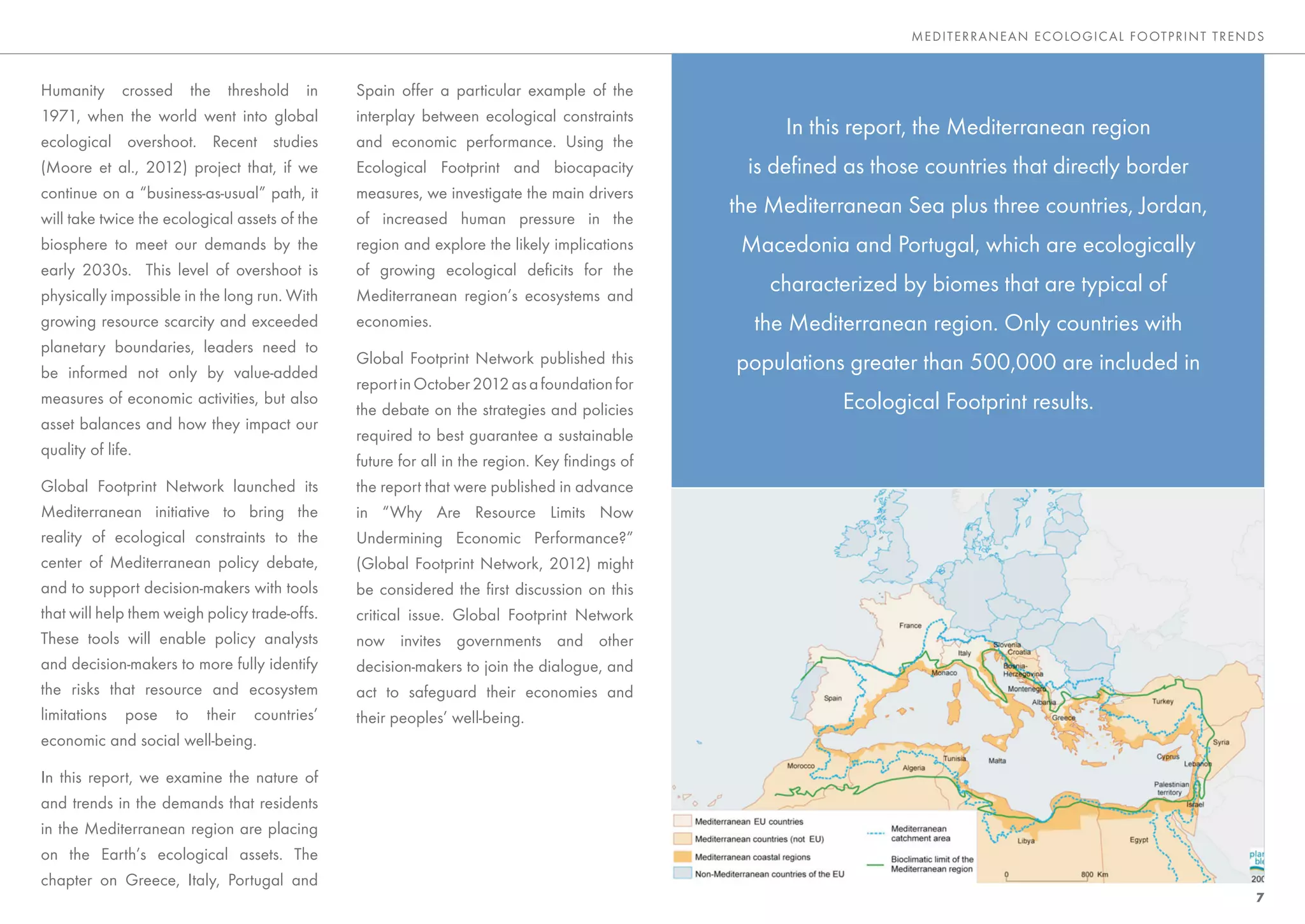 MEDITE RRANEAN E CO LO GIC AL FO OTP RINT TRENDS



Humanity crossed the threshold in              Spain offer a particular example of the
1971, when the world went into global          interplay between ecological constraints
                                                                                                    In this report, the Mediterranean region
ecological overshoot. Recent studies           and economic performance. Using the
(Moore et al., 2012) project that, if we       Ecological Footprint and biocapacity             is deﬁned as those countries that directly border
continue on a “business-as-usual” path, it     measures, we investigate the main drivers
will take twice the ecological assets of the   of increased human pressure in the
                                                                                              the Mediterranean Sea plus three countries, Jordan,
biosphere to meet our demands by the           region and explore the likely implications      Macedonia and Portugal, which are ecologically
early 2030s. This level of overshoot is        of growing ecological deﬁcits for the
physically impossible in the long run. With    Mediterranean region’s ecosystems and
                                                                                                  characterized by biomes that are typical of
growing resource scarcity and exceeded         economies.                                       the Mediterranean region. Only countries with
planetary boundaries, leaders need to
                                               Global Footprint Network published this        populations greater than 500,000 are included in
be informed not only by value-added
                                               report in October 2012 as a foundation for
measures of economic activities, but also
                                               the debate on the strategies and policies                  Ecological Footprint results.
asset balances and how they impact our
                                               required to best guarantee a sustainable
quality of life.
                                               future for all in the region. Key ﬁndings of
Global Footprint Network launched its          the report that were published in advance
Mediterranean initiative to bring the          in “Why Are Resource Limits Now
reality of ecological constraints to the       Undermining Economic Performance?”
center of Mediterranean policy debate,         (Global Footprint Network, 2012) might
and to support decision-makers with tools      be considered the ﬁrst discussion on this
that will help them weigh policy trade-offs.   critical issue. Global Footprint Network
These tools will enable policy analysts        now invites governments and other
and decision-makers to more fully identify     decision-makers to join the dialogue, and
the risks that resource and ecosystem          act to safeguard their economies and
limitations pose to their countries’           their peoples’ well-being.
economic and social well-being.

In this report, we examine the nature of
and trends in the demands that residents
in the Mediterranean region are placing
on the Earth’s ecological assets. The
chapter on Greece, Italy, Portugal and
                                                                                                                                                                7
 