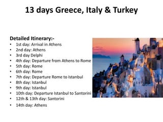 13 days Greece, Italy & Turkey
Detailed Itinerary:-
• 1st day: Arrival in Athens
• 2nd day: Athens
• 3rd day Delphi
• 4th day: Departure from Athens to Rome
• 5th day: Rome
• 6th day: Rome
• 7th day: Departure Rome to Istanbul
• 8th day: Istanbul
• 9th day: Istanbul
• 10th day: Departure Istanbul to Santorini
• 12th & 13th day: Santorini
• 14th day: Athens
 