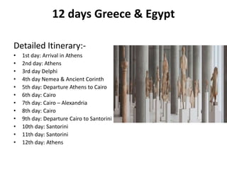 12 days Greece & Egypt
Detailed Itinerary:-
• 1st day: Arrival in Athens
• 2nd day: Athens
• 3rd day Delphi
• 4th day Nemea & Ancient Corinth
• 5th day: Departure Athens to Cairo
• 6th day: Cairo
• 7th day: Cairo – Alexandria
• 8th day: Cairo
• 9th day: Departure Cairo to Santorini
• 10th day: Santorini
• 11th day: Santorini
• 12th day: Athens
 