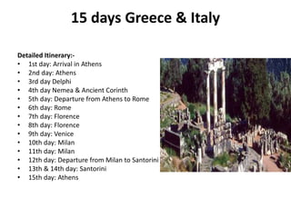 15 days Greece & Italy
Detailed Itinerary:-
• 1st day: Arrival in Athens
• 2nd day: Athens
• 3rd day Delphi
• 4th day Nemea & Ancient Corinth
• 5th day: Departure from Athens to Rome
• 6th day: Rome
• 7th day: Florence
• 8th day: Florence
• 9th day: Venice
• 10th day: Milan
• 11th day: Milan
• 12th day: Departure from Milan to Santorini
• 13th & 14th day: Santorini
• 15th day: Athens
 