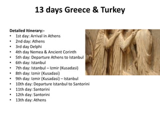 13 days Greece & Turkey
Detailed Itinerary:-
• 1st day: Arrival in Athens
• 2nd day: Athens
• 3rd day Delphi
• 4th day Nemea & Ancient Corinth
• 5th day: Departure Athens to Istanbul
• 6th day: Istanbul
• 7th day: Istanbul – Izmir (Kusadasi)
• 8th day: Izmir (Kusadasi)
• 9th day: Izmir (Kusadasi) – Istanbul
• 10th day: Departure Istanbul to Santorini
• 11th day: Santorini
• 12th day: Santorini
• 13th day: Athens
 