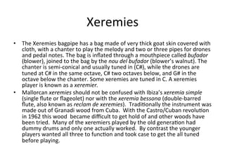 Xeremies	
  
•  The	
  Xeremies	
  bagpipe	
  has	
  a	
  bag	
  made	
  of	
  very	
  thick	
  goat	
  skin	
  covered	
  with	
  
cloth,	
  with	
  a	
  chanter	
  to	
  play	
  the	
  melody	
  and	
  two	
  or	
  three	
  pipes	
  for	
  drones	
  
and	
  pedal	
  notes.	
  The	
  bag	
  is	
  inﬂated	
  through	
  a	
  mouthpiece	
  called	
  bufador	
  
(blower),	
  joined	
  to	
  the	
  bag	
  by	
  the	
  nou	
  del	
  bufador	
  (blower’s	
  walnut).	
  The	
  
chanter	
  is	
  semi-­‐conical	
  and	
  usually	
  tuned	
  in	
  (C#),	
  while	
  the	
  drones	
  are	
  
tuned	
  at	
  C#	
  in	
  the	
  same	
  octave,	
  C#	
  two	
  octaves	
  below,	
  and	
  G#	
  in	
  the	
  
octave	
  below	
  the	
  chanter.	
  Some	
  xeremies	
  are	
  tuned	
  in	
  C.	
  A	
  xeremies	
  
player	
  is	
  known	
  as	
  a	
  xeremier.	
  	
  	
  
•  Mallorcan	
  xeremies	
  should	
  not	
  be	
  confused	
  with	
  Ibiza’s	
  xeremia	
  simple	
  
(single	
  ﬂute	
  or	
  ﬂageolet)	
  nor	
  with	
  the	
  xeremia	
  bessona	
  (double-­‐barred	
  
ﬂute,	
  also	
  known	
  as	
  reclam	
  de	
  xeremies).	
  	
  Tradi,onally	
  the	
  instrument	
  was	
  
made	
  out	
  of	
  Granadi	
  wood	
  from	
  Cuba.	
  	
  With	
  the	
  Castro/Cuban	
  revolu,on	
  
in	
  1962	
  this	
  wood	
  	
  became	
  diﬃcult	
  to	
  get	
  hold	
  of	
  and	
  other	
  woods	
  have	
  
been	
  tried.	
  	
  Many	
  of	
  the	
  xeremiers	
  played	
  by	
  the	
  old	
  genera,on	
  had	
  
dummy	
  drums	
  and	
  only	
  one	
  actually	
  worked.	
  	
  By	
  contrast	
  the	
  younger	
  
players	
  wanted	
  all	
  three	
  to	
  func,on	
  and	
  took	
  case	
  to	
  get	
  the	
  all	
  tuned	
  
before	
  playing.	
  	
  	
  
 