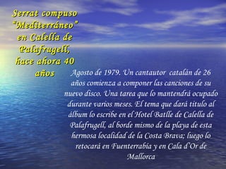 Serrat compusoSerrat compuso
“Mediterráneo”“Mediterráneo”
en Calella deen Calella de
Palafrugell,Palafrugell,
hace ahora 40hace ahora 40
añosaños Agosto de 1979. Un cantautor catalán de 26
años comienza a componer las canciones de su
nuevo disco. Una tarea que lo mantendrá ocupado
durante varios meses. El tema que dará titulo al
álbum lo escribe en el Hotel Batlle de Calella de
Palafrugell, al borde mismo de la playa de esta
hermosa localidad de la Costa Brava; luego lo
retocará en Fuenterrabía y en Cala d’Or de
Mallorca
 