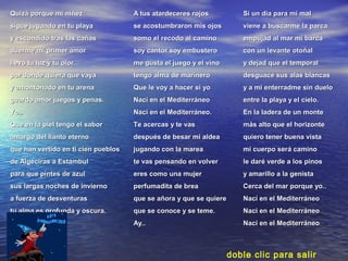 Quizá porque mi niñezQuizá porque mi niñez
sigue jugando en tu playasigue jugando en tu playa
y escondido tras las cañasy escondido tras las cañas
duerme mi primer amorduerme mi primer amor
llevo tu luz y tu olorllevo tu luz y tu olor
por donde quiera que vayapor donde quiera que vaya
y amontonado en tu arenay amontonado en tu arena
guardo amor juegos y penas.guardo amor juegos y penas.
Yo..Yo..
Que en la piel tengo el saborQue en la piel tengo el sabor
amargo del llanto eternoamargo del llanto eterno
que han vertido en ti cien pueblosque han vertido en ti cien pueblos
de Algeciras a Estambulde Algeciras a Estambul
para que pintes de azulpara que pintes de azul
sus largas noches de inviernosus largas noches de invierno
a fuerza de desventurasa fuerza de desventuras
tu alma es profunda y oscura.tu alma es profunda y oscura.
A tus atardeceres rojosA tus atardeceres rojos
se acostumbraron mis ojosse acostumbraron mis ojos
somo el recodo al caminosomo el recodo al camino
soy cantor soy embusterosoy cantor soy embustero
me gusta el juego y el vinome gusta el juego y el vino
tengo alma de marinerotengo alma de marinero
Que le voy a hacer si yoQue le voy a hacer si yo
Nací en el MediterráneoNací en el Mediterráneo
Nací en el Mediterráneo.Nací en el Mediterráneo.
Te acercas y te vasTe acercas y te vas
después de besar mi aldeadespués de besar mi aldea
jugando con la mareajugando con la marea
te vas pensando en volverte vas pensando en volver
eres como una mujereres como una mujer
perfumadita de breaperfumadita de brea
que se añora y que se quiereque se añora y que se quiere
que se conoce y se teme.que se conoce y se teme.
Ay..Ay..
Si un dia para mi malSi un dia para mi mal
viene a buscarme la parcaviene a buscarme la parca
empujad al mar mi barcaempujad al mar mi barca
con un levante otoñalcon un levante otoñal
y dejad que el temporaly dejad que el temporal
desguace sus alas blancasdesguace sus alas blancas
y a mi enterradme sin dueloy a mi enterradme sin duelo
entre la playa y el cielo.entre la playa y el cielo.
En la ladera de un monteEn la ladera de un monte
más alto que el horizontemás alto que el horizonte
quiero tener buena vistaquiero tener buena vista
mi cuerpo será caminomi cuerpo será camino
le daré verde a los pinosle daré verde a los pinos
y amarillo a la genistay amarillo a la genista
Cerca del mar porque yo..Cerca del mar porque yo..
Nací en el MediterráneoNací en el Mediterráneo
Naci en el MediterráneoNaci en el Mediterráneo
Naci en el MediterráneoNaci en el Mediterráneo
doble clic para salir
 