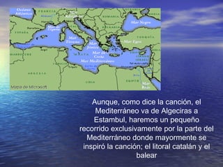 Aunque, como dice la canción, el
Mediterráneo va de Algeciras a
Estambul, haremos un pequeño
recorrido exclusivamente por la parte del
Mediterráneo donde mayormente se
inspiró la canción; el litoral catalán y el
balear
 
