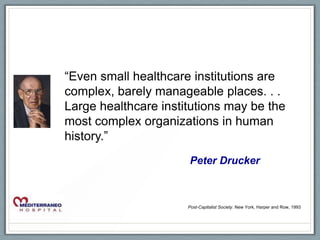 “Even small healthcare institutions are
complex, barely manageable places. . .
Large healthcare institutions may be the
most complex organizations in human
history.”
                      Peter Drucker



                      Post-Capitalist Society. New York, Harper and Row, 1993
 