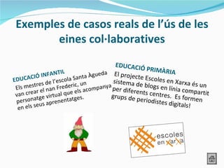 Exemples de casos reals de l’ús de les
        eines col·laboratives
                                                 EDUCACIÓ
                                                             PRIMÀRIA
                    AN  TIL                eda El project
         CI Ó I N F             n ta À g u                e
EDUCA              el
                             Sa
                      ’escola , un              sistema de Escoles en Xarxa és
 E ls m estres d n Frederic                                 b
                                       mpanya per difere logs en línia comp
                                                                                un
                 na                 co
 van  crear el irtual que els a                          n                     ar
                                               grups de p ts centres. Es forme tit
             ge v               s.
 p  ersonat s aprenentatge                                eriodistes
                                                                     digitals!
                                                                               n
            eu
  en els s
 
