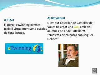 Al Batxillerat
A l’ESO
                                L'Institut Castellar de Castellar del
El portal etwinning permet
                                Vallès ha creat una wiki amb els
treball virtualment amb escoles
                                alumnes de 1r de Batxillerat:
de tota Europa.
                                “Nuestras cinco horas con Miguel
                                Delibes”
 