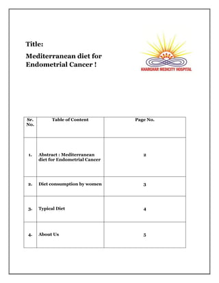 Title:
Mediterranean diet for
Endometrial Cancer !
Sr.
No.
Table of Content Page No.
1. Abstract : Mediterranean
diet for Endometrial Cancer
2
2. Diet consumption by women 3
3. Typical Diet 4
4. About Us 5
 