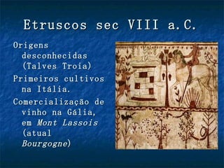 Etruscos sec VIII a.C.
Origens
  desconhecidas
  (Talves Troia)
Primeiros cultivos
  na Itália.
Comercialização de
  vinho na Gália,
  em Mont Lassois
  (atual
  Bourgogne )
 