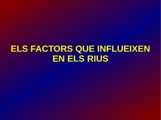 ELS FACTORS QUE INFLUEIXEN
EN ELS RIUS
 