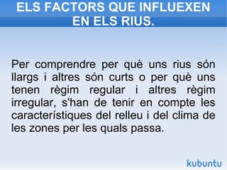 ELS FACTORS QUE INFLUEXEN
EN ELS RIUS.
Per comprendre per què uns rius són
llargs i altres són curts o per què uns
tenen règim regular i altres règim
irregular, s'han de tenir en compte les
característiques del relleu i del clima de
les zones per les quals passa.
 