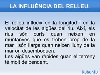 LA INFLUÈNCIA DEL RELLEU.
El relleu influeix en la longitud i en la
velocitat de les aigües del riu. Així, els
rius són curts quan neixen en
muntanyes que es troben prop de la
mar i són llargs quan neixen lluny de la
mar on desemboquen.
Les aigües van ràpides quan el terreny
té molt de pendent.
 