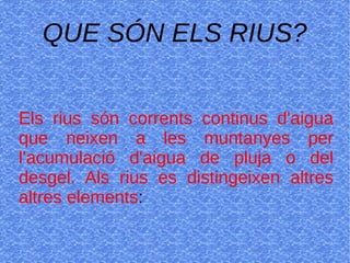 QUE SÓN ELS RIUS?
Els rius són corrents continus d'aigua
que neixen a les muntanyes per
l'acumulació d'aigua de pluja o del
desgel. Als rius es distingeixen altres
altres elements:
 